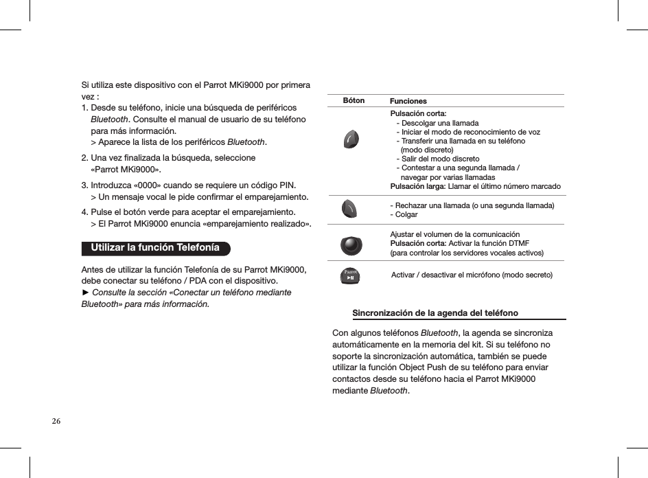 Si utiliza este dispositivo con el Parrot MKi9000 por primera vez :1. Desde su teléfono, inicie una búsqueda de periféricos      Bluetooth. Consulte el manual de usuario de su teléfono       para más información.    &gt; Aparece la lista de los periféricos Bluetooth. 2. Una vez ﬁnalizada la búsqueda, seleccione     «Parrot MKi9000».  3. Introduzca «0000» cuando se requiere un código PIN.    &gt; Un mensaje vocal le pide conrmar el emparejamiento.  4. Pulse el botón verde para aceptar el emparejamiento.    &gt; El Parrot MKi9000 enuncia «emparejamiento realizado».   Antes de utilizar la función Telefonía de su Parrot MKi9000, debe conectar su teléfono / PDA con el dispositivo. ► Consulte la sección «Conectar un teléfono mediante Bluetooth» para más información.     Sincronización de la agenda del teléfono   Con algunos teléfonos Bluetooth, la agenda se sincroniza automáticamente en la memoria del kit. Si su teléfono no soporte la sincronización automática, también se puede utilizar la función Object Push de su teléfono para enviar contactos desde su teléfono hacia el Parrot MKi9000 mediante Bluetooth.    Utilizar la función TelefoníaPulsación corta:   - Descolgar una llamada   - Iniciar el modo de reconocimiento de voz   - Transferir una llamada en su teléfono      (modo discreto)   - Salir del modo discreto   - Contestar a una segunda llamada /      navegar por varias llamadasPulsación larga: Llamar el último número marcado- Rechazar una llamada (o una segunda llamada)- ColgarAjustar el volumen de la comunicaciónPulsación corta: Activar la función DTMF(para controlar los servidores vocales activos)Activar / desactivar el micrófono (modo secreto)Bóton Funciones26