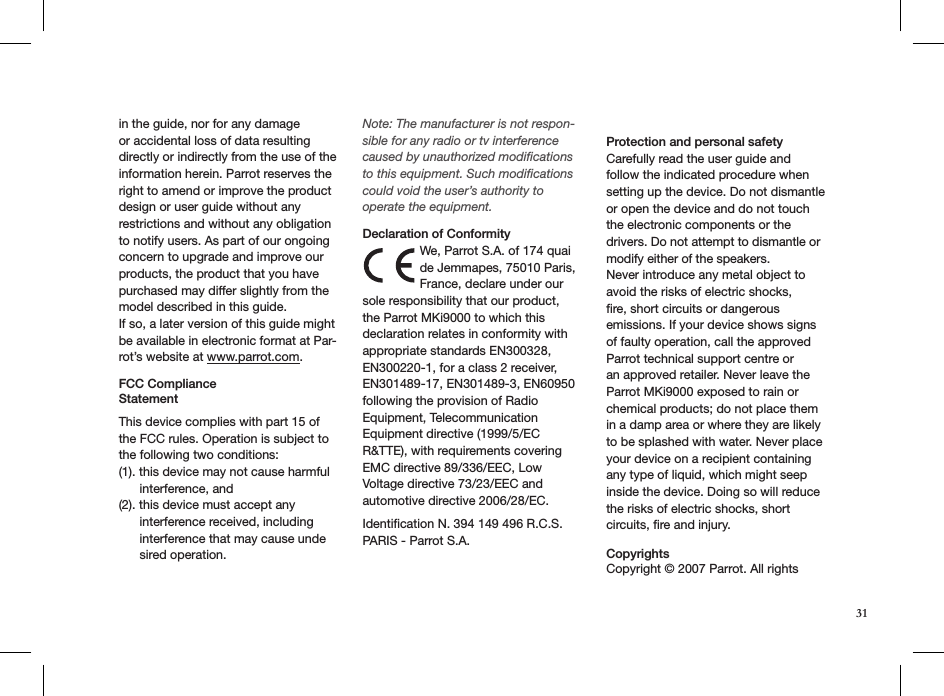 31in the guide, nor for any damage or accidental loss of data resulting directly or indirectly from the use of the information herein. Parrot reserves the right to amend or improve the product design or user guide without any restrictions and without any obligation to notify users. As part of our ongoing concern to upgrade and improve our products, the product that you have purchased may differ slightly from the model described in this guide.If so, a later version of this guide might be available in electronic format at Par-rot’s website at www.parrot.com.FCC Compliance  StatementThis device complies with part 15 of the FCC rules. Operation is subject to the following two conditions:(1). this device may not cause harmful        interference, and(2). this device must accept any        interference received, including        interference that may cause unde       sired operation.Note: The manufacturer is not respon-sible for any radio or tv interference caused by unauthorized modiﬁcations to this equipment. Such modiﬁcations could void the user’s authority to operate the equipment. Declaration of ConformityWe, Parrot S.A. of 174 quai de Jemmapes, 75010 Paris, France, declare under our sole responsibility that our product, the Parrot MKi9000 to which this declaration relates in conformity with appropriate standards EN300328, EN300220-1, for a class 2 receiver, EN301489-17, EN301489-3, EN60950 following the provision of Radio Equipment, Telecommunication Equipment directive (1999/5/EC R&amp;TTE), with requirements covering EMC directive 89/336/EEC, Low Voltage directive 73/23/EEC and automotive directive 2006/28/EC. Identiﬁcation N. 394 149 496 R.C.S. PARIS - Parrot S.A.  Protection and personal safetyCarefully read the user guide and follow the indicated procedure when setting up the device. Do not dismantle or open the device and do not touch the electronic components or the drivers. Do not attempt to dismantle or modify either of the speakers.Never introduce any metal object to avoid the risks of electric shocks, ﬁre, short circuits or dangerous emissions. If your device shows signs of faulty operation, call the approved Parrot technical support centre or an approved retailer. Never leave the Parrot MKi9000 exposed to rain or chemical products; do not place them in a damp area or where they are likely to be splashed with water. Never place your device on a recipient containing any type of liquid, which might seep inside the device. Doing so will reduce the risks of electric shocks, short circuits, re and injury.  Copyrights  Copyright © 2007 Parrot. All rights 
