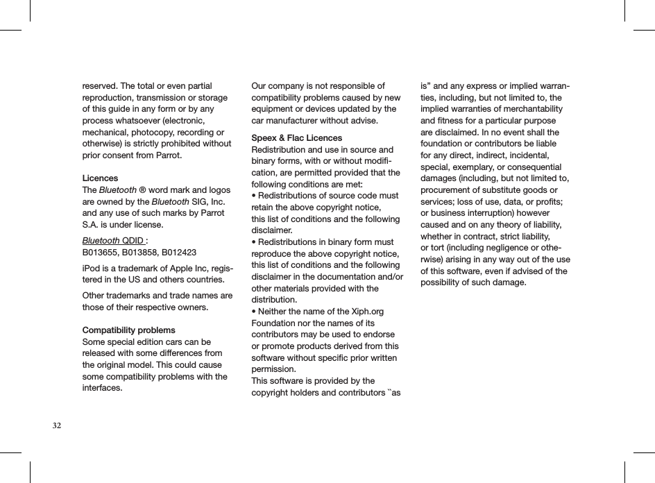 32reserved. The total or even partial reproduction, transmission or storage of this guide in any form or by any process whatsoever (electronic, mechanical, photocopy, recording or otherwise) is strictly prohibited without prior consent from Parrot. LicencesThe Bluetooth ® word mark and logos are owned by the Bluetooth SIG, Inc. and any use of such marks by Parrot S.A. is under license.   Bluetooth QDID :  B013655, B013858, B012423 iPod is a trademark of Apple Inc, regis-tered in the US and others countries. Other trademarks and trade names are those of their respective owners.  Compatibility problems Some special edition cars can be released with some differences from the original model. This could cause some compatibility problems with the interfaces.Our company is not responsible of compatibility problems caused by new equipment or devices updated by the car manufacturer without advise.Speex &amp; Flac LicencesRedistribution and use in source and binary forms, with or without modiﬁ-cation, are permitted provided that the following conditions are met:• Redistributions of source code must retain the above copyright notice,this list of conditions and the following disclaimer.• Redistributions in binary form must reproduce the above copyright notice,this list of conditions and the following disclaimer in the documentation and/orother materials provided with the distribution.• Neither the name of the Xiph.org Foundation nor the names of its contributors may be used to endorse or promote products derived from this software without speciﬁc prior written permission.This software is provided by the copyright holders and contributors ``as is’’ and any express or implied warran-ties, including, but not limited to, the implied warranties of merchantability and ﬁtness for a particular purpose are disclaimed. In no event shall the foundation or contributors be liable for any direct, indirect, incidental, special, exemplary, or consequential damages (including, but not limited to, procurement of substitute goods or services; loss of use, data, or prots; or business interruption) however caused and on any theory of liability, whether in contract, strict liability,or tort (including negligence or othe-rwise) arising in any way out of the useof this software, even if advised of the possibility of such damage.      