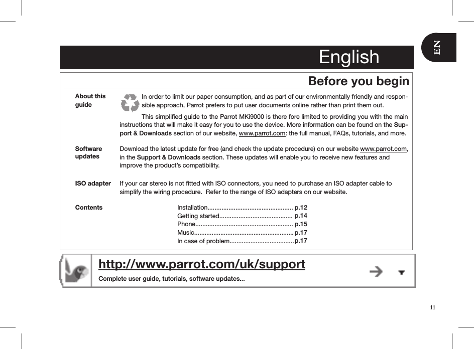 http://www.parrot.com/uk/support  Complete user guide, tutorials, software updates...EnglishBefore you beginAbout this guideIn order to limit our paper consumption, and as part of our environmentally friendly and respon-sible approach, Parrot prefers to put user documents online rather than print them out. This simpliﬁed guide to the Parrot MKi9000 is there fore limited to providing you with the main instructions that will make it easy for you to use the device. More information can be found on the Sup-port &amp; Downloads section of our website, www.parrot.com: the full manual, FAQs, tutorials, and more.Download the latest update for free (and check the update procedure) on our website www.parrot.com,  in the Support &amp; Downloads section. These updates will enable you to receive new features and  improve the product’s compatibility.Software updatesISO adapter  If your car stereo is not ﬁtted with ISO connectors, you need to purchase an ISO adapter cable to simplify the wiring procedure.  Refer to the range of ISO adapters on our website. Contents Installation.................................................Getting started..........................................Phone........................................................Music.........................................................In case of problem.....................................p.12 p.14p.15p.17 p.1711