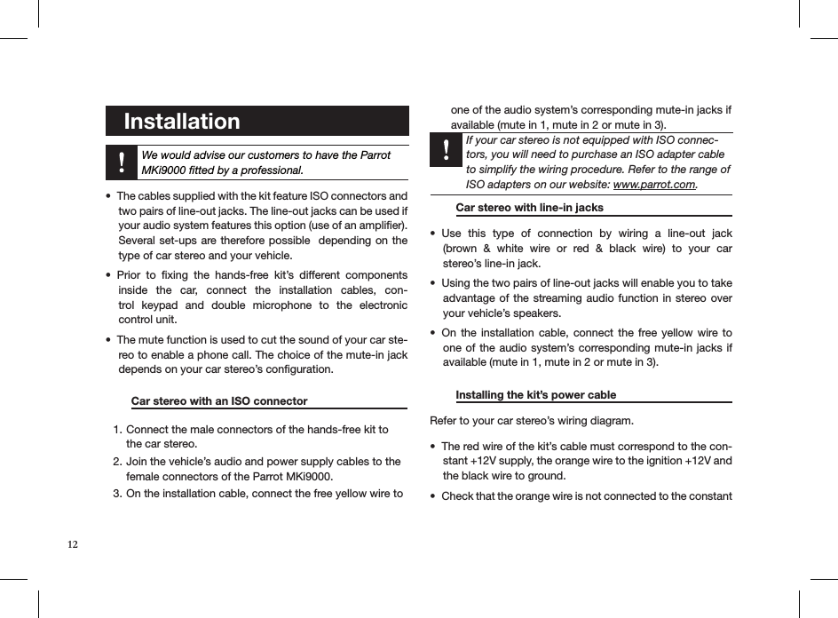    Installation  We would advise our customers to have the Parrot MKi9000 ﬁtted by a professional. The cables supplied with the kit feature ISO connectors and • two pairs of line-out jacks. The line-out jacks can be used if your audio system features this option (use of an ampliﬁer). Several set-ups are therefore possible  depending on the type of car stereo and your vehicle.Prior  to  ﬁxing  the  hands-free  kit’s  different  components • inside  the  car,  connect  the  installation  cables,  con-trol  keypad  and  double  microphone  to  the  electronic  control unit.The mute function is used to cut the sound of your car ste-• reo to enable a phone call. The choice of the mute-in jack depends on your car stereo’s conﬁguration.   Car stereo with an ISO connector    Connect the male connectors of the hands-free kit to 1. the car stereo.Join the vehicle’s audio and power supply cables to the 2. female connectors of the Parrot MKi9000. On the installation cable, connect the free yellow wire to 3. one of the audio system’s corresponding mute-in jacks if available (mute in 1, mute in 2 or mute in 3).    If your car stereo is not equipped with ISO connec-tors, you will need to purchase an ISO adapter cable to simplify the wiring procedure. Refer to the range of ISO adapters on our website: www.parrot.com.     Car stereo with line-in jacks     Use  this  type  of  connection  by  wiring  a  line-out  jack    • (brown  &amp;  white  wire  or  red  &amp;  black  wire)  to  your  car  stereo’s line-in jack.Using the two pairs of line-out jacks will enable you to take • advantage of  the streaming audio function in stereo over your vehicle’s speakers.On the  installation  cable, connect  the  free yellow wire to • one of the audio system’s corresponding mute-in jacks if available (mute in 1, mute in 2 or mute in 3). Installing the kit’s power cable     Refer to your car stereo’s wiring diagram. The red wire of the kit’s cable must correspond to the con-• stant +12V supply, the orange wire to the ignition +12V and the black wire to ground.Check that the orange wire is not connected to the constant • 12