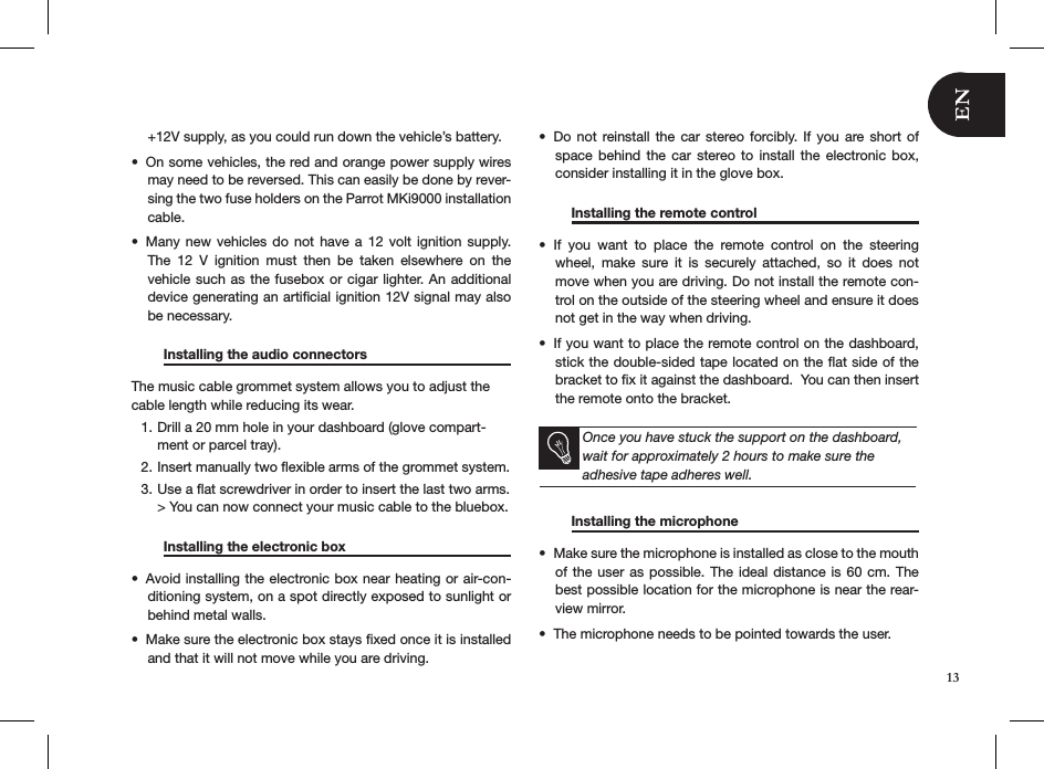 13+12V supply, as you could run down the vehicle’s battery.On some vehicles, the red and orange power supply wires • may need to be reversed. This can easily be done by rever-sing the two fuse holders on the Parrot MKi9000 installation cable.Many new  vehicles  do  not  have a 12  volt  ignition  supply. • The  12  V  ignition  must  then  be  taken  elsewhere  on  the vehicle such as the fusebox or cigar lighter. An additional device generating an artiﬁcial ignition 12V signal may also be necessary.  Installing the audio connectors      The music cable grommet system allows you to adjust the cable length while reducing its wear.Drill a 20 mm hole in your dashboard (glove compart-1. ment or parcel tray).Insert manually two ﬂexible arms of the grommet system.2. Use a ﬂat screwdriver in order to insert the last two arms. 3. &gt; You can now connect your music cable to the bluebox.  Installing the electronic box     Avoid installing the electronic box near heating or air-con-• ditioning system, on a spot directly exposed to sunlight or behind metal walls.Make sure the electronic box stays ﬁxed once it is installed • and that it will not move while you are driving.Do not  reinstall the  car  stereo  forcibly. If you  are  short  of • space  behind  the  car  stereo  to  install the  electronic  box, consider installing it in the glove box.    Installing the remote control     If  you  want  to  place  the  remote  control  on  the  steering • wheel,  make  sure  it  is  securely  attached,  so  it  does  not move when you are driving. Do not install the remote con-trol on the outside of the steering wheel and ensure it does not get in the way when driving. If you want to place the remote control on the dashboard, • stick the double-sided tape located on the ﬂat side of the bracket to ﬁx it against the dashboard.  You can then insert the remote onto the bracket.  Once you have stuck the support on the dashboard, wait for approximately 2 hours to make sure the  adhesive tape adheres well.  Installing the microphone    Make sure the microphone is installed as close to the mouth • of the  user  as possible. The ideal  distance  is 60 cm. The best possible location for the microphone is near the rear-view mirror.The microphone needs to be pointed towards the user. •  