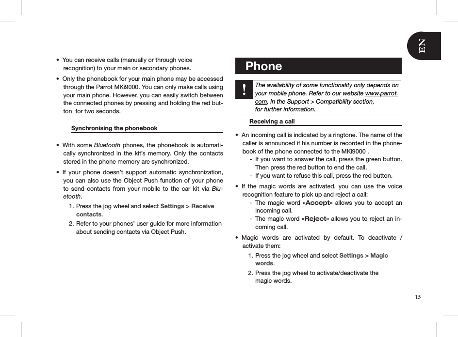 You can receive calls (manually or through voice  • recognition) to your main or secondary phones.Only the phonebook for your main phone may be accessed • through the Parrot MKi9000. You can only make calls using your main phone. However, you can easily switch between the connected phones by pressing and holding the red but-ton  for two seconds.          Synchronising the phonebook    With some •  Bluetooth phones, the phonebook is automati-cally synchronized in  the  kit’s  memory. Only  the  contacts stored in the phone memory are synchronized.If  your  phone  doesn’t  support  automatic  synchronization, • you can also use the Object Push function of your phone to send  contacts  from  your  mobile to the  car  kit  via Blu-etooth. Press the jog wheel and select 1.  Settings &gt; Receive  contacts.Refer to your phones’ user guide for more information  2. about sending contacts via Object Push.         Phone    The availability of some functionality only depends on your mobile phone. Refer to our website www.parrot.com, in the Support &gt; Compatibility section,  for further information.   Receiving a call       An incoming call is indicated by a ringtone. The name of the • caller is announced if his number is recorded in the phone-book of the phone connected to the MKi9000 .If you want to answer the call, press the green button.  -Then press the red button to end the call. If you want to refuse this call, press the red button. -If  the  magic  words  are  activated,  you  can  use  the  voice  • recognition feature to pick up and reject a call:The magic word  « - Accept» allows you  to  accept  an  incoming call.The magic word « - Reject» allows you to reject an in-coming call.Magic  words  are  activated  by  default.  To  deactivate  /  • activate them:Press the jog wheel and select 1.  Settings &gt; Magic words.Press the jog wheel to activate/deactivate the  2. magic words.15