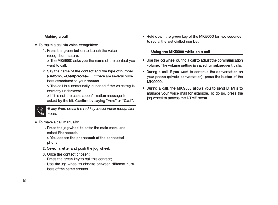    Making a call       To make a call via voice recognition:• Press the green button to launch the voice  1. recognition feature. &gt; The MKi9000 asks you the name of the contact you want to call.Say the name of the contact and the type of number 2. («Work», «Cellphone»...) if there are several num-bers associated to your contact. &gt; The call is automatically launched if the voice tag is correctly understood.  &gt; If it is not the case, a conﬁrmation message is asked by the kit. Conﬁrm by saying “Yes” or “Call”.   At any time, press the red key to exit voice recognition mode.To make a call manually: • Press the jog wheel to enter the main menu and 1. select Phonebook. &gt; You access the phonebook of the connected phone.Select a letter and push the jog wheel.2. Once the contact chosen:3. Press the green key to call this contact; -Use the jog wheel to choose between different num- -bers of the same contact.Hold down the green key of the MKi9000 for two seconds • to redial the last dialled number.  Using the MKi9000 while on a call   Use the jog wheel during a call to adjust the communication • volume. The volume setting is saved for subsequent calls.During a call, if you want to continue the conversation on • your phone (private conversation), press the button of the MKi9000.During a  call, the MKi9000 allows  you  to send DTMFs to • manage your voice mail for example. To do so, press the jog wheel to access the DTMF menu.      16