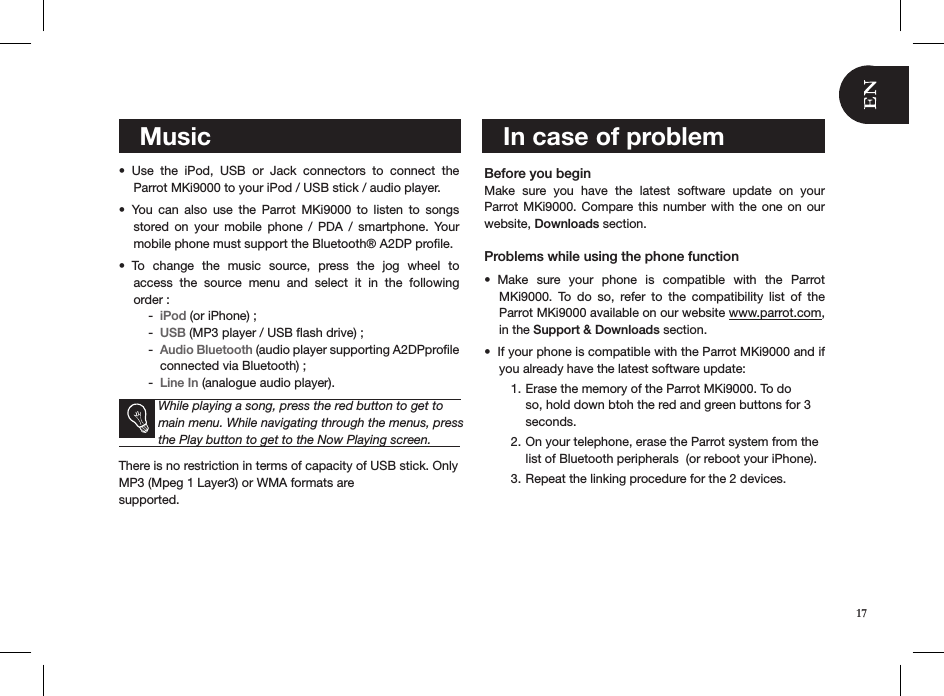    MusicUse  the  iPod,  USB  or  Jack  connectors  to  connect  the  • Parrot MKi9000 to your iPod / USB stick / audio player.  You  can  also  use  the  Parrot  MKi9000  to  listen  to  songs  • stored  on  your  mobile  phone  /  PDA  /  smartphone.  Your mobile phone must support the Bluetooth® A2DP proﬁle.To  change  the  music  source,  press  the  jog  wheel  to  • access  the  source  menu  and  select  it  in  the  following  order : iPod -  (or iPhone) ;USB -  (MP3 player / USB ﬂash drive) ; Audio Bluetooth -  (audio player supporting A2DPproﬁle connected via Bluetooth) ;Line In -  (analogue audio player).   While playing a song, press the red button to get to main menu. While navigating through the menus, press the Play button to get to the Now Playing screen.There is no restriction in terms of capacity of USB stick. Only MP3 (Mpeg 1 Layer3) or WMA formats are  supported.       Before you begin Make  sure  you  have  the  latest  software  update  on  your  Parrot MKi9000.  Compare this number with the one on our website, Downloads section. Problems while using the phone functionMake  sure  your  phone  is  compatible  with  the  Parrot • MKi9000.  To  do  so,  refer  to  the  compatibility  list  of  the  Parrot MKi9000 available on our website www.parrot.com, in the Support &amp; Downloads section. If your phone is compatible with the Parrot MKi9000 and if • you already have the latest software update:Erase the memory of the Parrot MKi9000. To do 1. so, hold down btoh the red and green buttons for 3 seconds.On your telephone, erase the Parrot system from the 2. list of Bluetooth peripherals  (or reboot your iPhone).Repeat the linking procedure for the 2 devices. 3.         In case of problem17