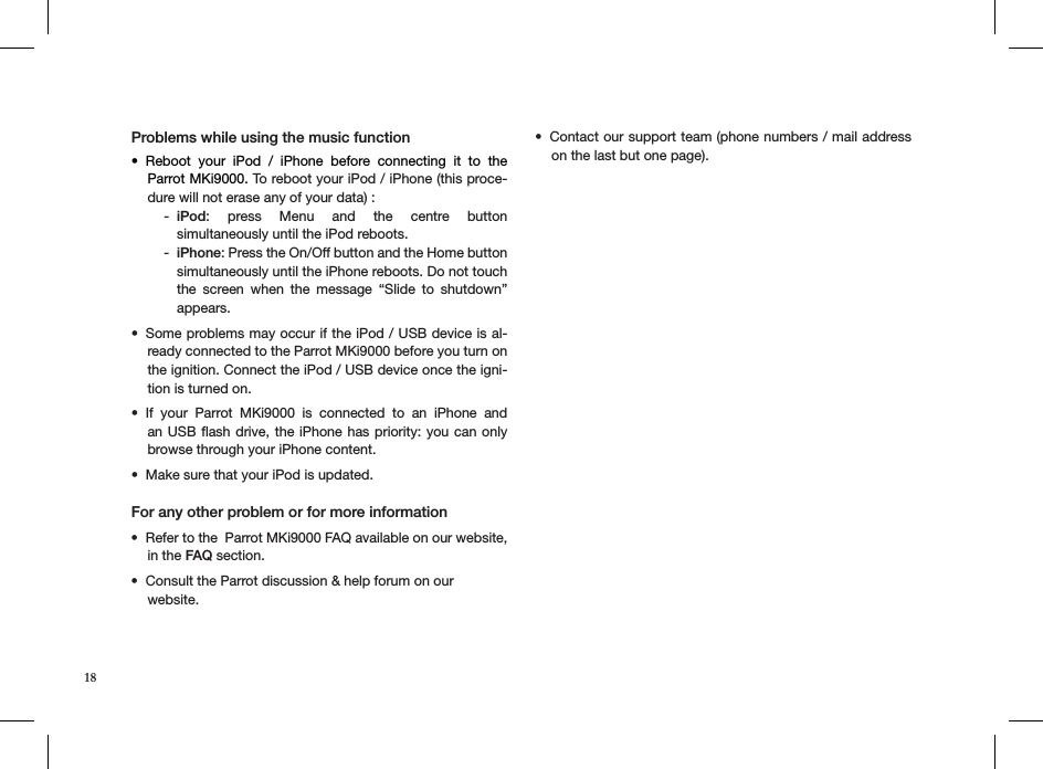 Problems while using the music functionReboot  your  iPod  /  iPhone  before  connecting  it  to  the  • Parrot MKi9000. To reboot your iPod / iPhone (this proce-dure will not erase any of your data) :iPod - :  press  Menu  and  the  centre  button  simultaneously until the iPod reboots. iPhone - : Press the On/Off button and the Home button simultaneously until the iPhone reboots. Do not touch the  screen  when  the  message  “Slide  to  shutdown” appears. Some problems may occur if the iPod / USB device is al-• ready connected to the Parrot MKi9000 before you turn on the ignition. Connect the iPod / USB device once the igni-tion is turned on. If  your  Parrot  MKi9000  is  connected  to  an  iPhone  and • an USB ﬂash drive, the iPhone has priority: you  can only browse through your iPhone content.Make sure that your iPod is updated.• For any other problem or for more information Refer to the  Parrot MKi9000 FAQ available on our website, • in the FAQ section.Consult the Parrot discussion &amp; help forum on our • website. Contact our support team (phone numbers / mail address • on the last but one page).18