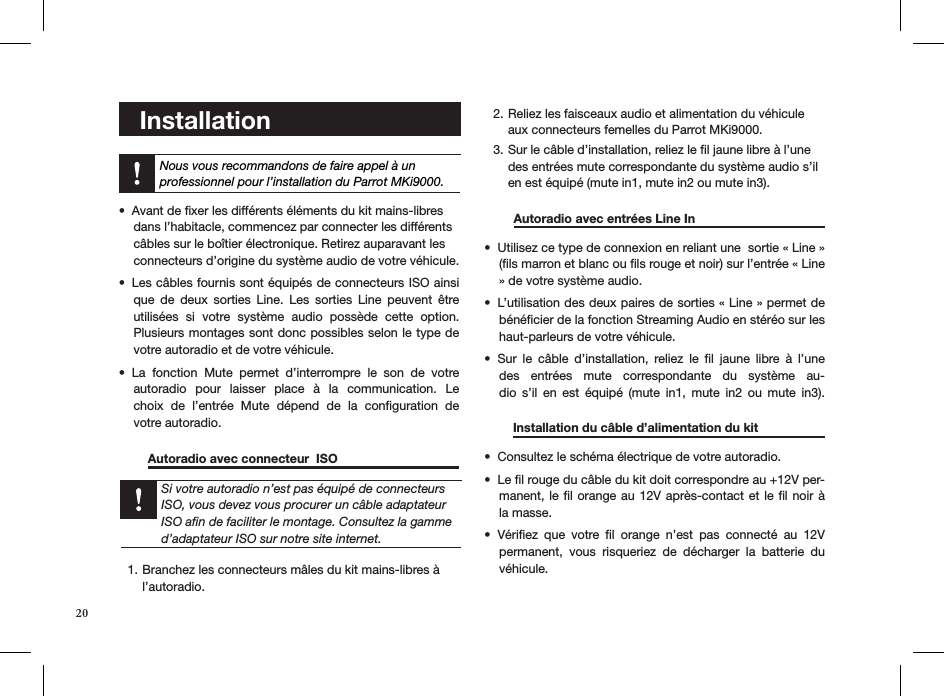 20    Installation     Avant de ﬁxer les différents éléments du kit mains-libres  • dans l’habitacle, commencez par connecter les différents  câbles sur le boîtier électronique. Retirez auparavant les  connecteurs d’origine du système audio de votre véhicule.Les câbles fournis sont équipés de connecteurs ISO ainsi • que  de  deux  sorties  Line.  Les  sorties  Line  peuvent  être utilisées  si  votre  système  audio  possède  cette  option.   Plusieurs montages sont donc possibles selon le type de votre autoradio et de votre véhicule.La  fonction  Mute  permet  d’interrompre  le  son  de  votre  • autoradio  pour  laisser  place  à  la  communication.  Le choix  de  l’entrée  Mute  dépend  de  la  conﬁguration  de  votre autoradio.  Autoradio avec connecteur  ISO         Branchez les connecteurs mâles du kit mains-libres à 1. l’autoradio. Reliez les faisceaux audio et alimentation du véhicule 2. aux connecteurs femelles du Parrot MKi9000. Sur le câble d’installation, reliez le ﬁl jaune libre à l’une 3. des entrées mute correspondante du système audio s’il en est équipé (mute in1, mute in2 ou mute in3).   Autoradio avec entrées Line In      Utilisez ce type de connexion en reliant une  sortie « Line » • (ﬁls marron et blanc ou ﬁls rouge et noir) sur l’entrée « Line » de votre système audio. L’utilisation des deux paires de sorties « Line » permet de • bénéﬁcier de la fonction Streaming Audio en stéréo sur les haut-parleurs de votre véhicule. Sur  le  câble  d’installation,  reliez  le  ﬁl  jaune  libre  à  l’une • des  entrées  mute  correspondante  du  système  au-dio  s’il  en  est  équipé  (mute  in1,  mute  in2  ou  mute  in3).       Installation du câble d’alimentation du kit   Consultez le schéma électrique de votre autoradio. • Le ﬁl rouge du câble du kit doit correspondre au +12V per-• manent, le ﬁl orange au 12V après-contact et  le ﬁl noir à la masse.Vériﬁez  que  votre  ﬁl  orange  n’est  pas  connecté  au  12V • permanent,  vous  risqueriez  de  décharger  la  batterie  du véhicule.Nous vous recommandons de faire appel à un  professionnel pour l’installation du Parrot MKi9000.Si votre autoradio n’est pas équipé de connecteurs ISO, vous devez vous procurer un câble adaptateur ISO aﬁn de faciliter le montage. Consultez la gamme d’adaptateur ISO sur notre site internet.