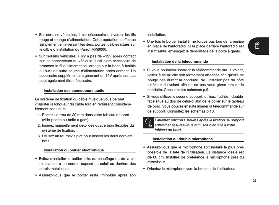 21Sur certains véhicules, il est nécessaire d’inverser  les  ﬁls • rouge et orange d’alimentation. Cette opération s’effectue simplement en inversant les deux portes fusibles situés sur le câble d’installation du Parrot MKi9000. Sur certains véhicules, il n’y a pas de +12V après contact • sur les connecteurs du véhicule. Il est alors nécessaire de brancher le ﬁl d’alimentation  orange sur la boite à fusible ou sur une autre source d’alimentation après contact. Un accessoire supplémentaire générant un 12V après contact peut également être nécessaire.  Installation des connecteurs audio    Le système de ﬁxation du câble musique vous permet d’ajuster la longueur du câble tout en réduisant considéra-blement son usure.Percez un trou de 20 mm dans votre tableau de bord 1. (vide-poche ou boite à gant).Insérez manuellement deux des quatre bras ﬂexibles du 2. système de ﬁxation.Utilisez un tournevis plat pour insérer les deux derniers 3. bras.   Installation du boitier électronique   Evitez d’installer le boîtier près du chauffage ou de la cli-• matisation, à un endroit exposé  au  soleil  ou  derrière des parois métalliques.Assurez-vous  que  le  boitier  reste  immobile  après  son  • installation.Une fois le boitier installé, ne forcez pas lors de la remise • en place de l’autoradio. Si la place derrière l’autoradio est insufﬁsante, envisagez le démontage de la boite à gants.    Installation de la télécommande     Si vous souhai•  tez installer la télécommande sur le volant, veillez à ce qu’elle soit fermement attachée aﬁn qu’elle ne bouge pas  durant  la  conduite. Ne l’installez  pas  du  côté extérieur  du  volant  aﬁn  de  ne  pas  vous  gêner  lors  de  la conduite. Consultez les schémas p.9.Si vous utilisez le second support, utilisez l’adhésif double  • face situé au dos de celui-ci aﬁn de le coller sur le tableau    de bord. Vous pouvez ensuite insérer la télécommande sur ce support. Consultez les schémas p.10. Patientez environ 2 heures après la ﬁxation du support adhésif et assurez-vous qu’il soit bien ﬁxé à votre tableau de bord.           Installation du double microphone  Assurez-vous que le  microphone soit installé le plus près • possible de  la  tête  de l’utilisateur.  La distance idéale  est de 60 cm. Installez  de préférence le microphone près du rétroviseur.Orientez le microphone vers la bouche de l’utilisateur.•   