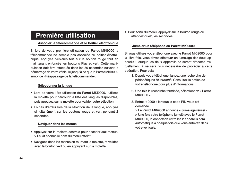    Première utilisation   Associer la télécommande et le boitier électronique  Si  lors  de  votre  première  utilisation  du  Parrot  MKi9000  la télécommande  ne  semble  pas  associée  au  boitier  électro-nique,  appuyez  plusieurs  fois  sur  le  bouton  rouge  tout  en maintenant  enfoncés  les  boutons  Play  et  vert.  Cette  mani-pulation doit être effectuée dans les 30 secondes suivant le  démarrage de votre véhicule jusqu’à ce que le Parrot MKi9000 annonce «Réappairage de la télécommande».  Sélectionner la langue     Lors de  votre 1ère utilisation du  Parrot MKi9000,   utilisez • la molette pour parcourir la liste des langues disponibles, puis appuyez sur la molette pour valider votre sélection.En cas d’erreur lors de la sélection de la langue, appuyez • simultanément  sur  les  boutons  rouge  et  vert  pendant  2 secondes.  Naviguer dans les menus     Appuyez sur la molette centrale pour accéder aux menus. • &gt; Le kit énonce le nom du menu atteint. Naviguez dans les menus en tournant la molette, et validez • avec le bouton vert ou en appuyant sur la molette. Pour sortir du menu, appuyez sur le bouton rouge ou  •    attendez quelques secondes.   Jumeler un téléphone au Parrot MKi9000   Si vous utilisez votre téléphone avec le Parrot MKi9000 pour la 1ère fois, vous devez effectuer un jumelage des deux ap-pareils :  lorsque les  deux  appareils  se  seront détectés  mu-tuellement,  il  ne  sera  plus  nécessaire  de  procéder  à  cette opération. Pour cela :Depuis votre téléphone, lancez une recherche de 1. périphériques Bluetooth®. Consultez la notice de votre téléphone pour plus d’informations. Une fois la recherche terminée, sélectionnez « Parrot 2. MKi9000 ».  Entrez « 0000 » lorsque le code PIN vous est 3. demandé.  &gt; Le Parrot MKi9000 annonce « Jumelage réussi ».  &gt; Une fois votre téléphone jumelé avec le Parrot MKi9000, la connexion entre les 2 appareils sera automatique à chaque fois que vous entrerez dans votre véhicule.     22