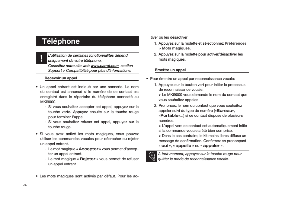    Téléphone   L’utilisation de certaines fonctionnalités dépend uniquement de votre téléphone.  Consultez notre site web www.parrot.com, section Support &gt; Compatibilité pour plus d’informations. Recevoir un appel       Un  appel  entrant  est  indiqué  par  une  sonnerie.  Le  nom • du  contact  est  annoncé  si  le  numéro  de  ce  contact  est  enregistré  dans  le  répertoire  du  téléphone  connecté  au MKi9000.Si vous souhaitez accepter cet appel, appuyez sur la   -touche  verte.  Appuyez  ensuite  sur  la  touche  rouge pour terminer l’appel.Si  vous  souhaitez  refuser  cet  appel,  appuyez  sur  la   -touche rouge.Si  vous  avez  activé  les  mots  magiques,  vous  pouvez  • utiliser les commandes vocales pour décrocher ou rejeter un appel entrant.Le mot magique «  - Accepter » vous permet d’accep-ter un appel entrant.Le mot magique «  - Rejeter » vous permet de refuser un appel entrant.Les mots  magiques sont activés  par défaut. Pour les  ac-• tiver ou les désactiver :Appuyez sur la molette et sélectionnez 1.  Préférences &gt; Mots magiques.Appuyez sur la molette pour activer/désactiver les  2. mots magiques.    Emettre un appel       Pour émettre un appel par reconnaissance vocale:• Appuyez sur le bouton vert pour initier le processus 1. de reconnaissance vocale. &gt; Le MKi9000 vous demande le nom du contact que vous souhaitez appeler.Prononcez le nom du contact que vous souhaitez  2. appeler suivi du type de numéro («Bureau», «Portable»...) si ce contact dispose de plusieurs numéros. &gt; L’appel vers ce contact est automatiquement initié si la commande vocale a été bien comprise.  &gt; Dans le cas contraire, le kit mains libres diffuse un message de conﬁrmation. Conﬁrmez en prononçant  « oui », « appelle » ou « appeler ».  A tout moment, appuyez sur la touche rouge pour quitter le mode de reconnaissance vocale. 24