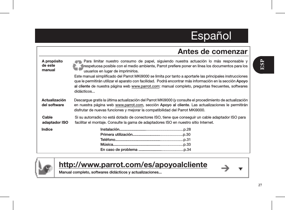 Españolhttp://www.parrot.com/es/apoyoalcliente  Manual completo, softwares didácticos y actualizaciones...Antes de comenzarDescargue gratis la última actualización del Parrot MKi9000 (y consulte el procedimiento de actualización en nuestra  página  web www.parrot.com, sección  Apoyo  al cliente. Las actualizaciones  le  permitirán  disfrutar de nuevas funciones y mejorar la compatibilidad del Parrot MKi9000.Actualización del softwareInstalación.............................................................p.28 Primera utilización................................................p.30Teléfono.................................................................p.31Música...................................................................p.33 En caso de problema ...........................................p.34IndiceA propósito de este  manualPara  limitar  nuestro  consumo  de  papel,  siguiendo  nuestra  actuación  lo  más  responsable  y  respetuosa posible con el medio ambiente, Parrot preﬁere poner en línea los documentos para los usuarios en lugar de imprimirlos. Este manual simpliﬁcado del Parrot MKi9000 se limita por tanto a aportarle las principales instrucciones que le permitirán utilizar el aparato con facilidad.  Podrá encontrar más información en la sección Apoyo al cliente de nuestra página web www.parrot.com: manual completo, preguntas frecuentes, softwares didácticos...Si su autorradio no está dotado de conectores ISO, tiene que conseguir un cable adaptador ISO para facilitar el montaje. Consulte la gama de adaptadores ISO en nuestro sitio Internet.Cable  adaptador ISO27