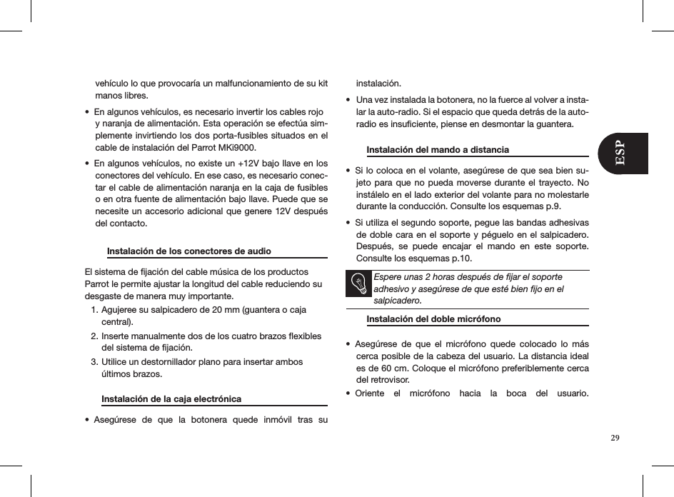 29vehículo lo que provocaría un malfuncionamiento de su kit manos libres.En algunos vehículos, es necesario invertir los cables rojo  • y naranja de alimentación. Esta operación se efectúa sim-plemente invirtiendo los dos porta-fusibles situados en el cable de instalación del Parrot MKi9000. En algunos vehículos, no existe un +12V bajo llave en los • conectores del vehículo. En ese caso, es necesario conec-tar el cable de alimentación naranja en la caja de fusibles o en otra fuente de alimentación bajo llave. Puede que se necesite un accesorio adicional que genere 12V después del contacto.         Instalación de los conectores de audio    El sistema de ﬁjación del cable música de los productos Parrot le permite ajustar la longitud del cable reduciendo su desgaste de manera muy importante.Agujeree su salpicadero de 20 mm (guantera o caja 1. central).Inserte manualmente dos de los cuatro brazos ﬂexibles 2. del sistema de ﬁjación.Utilice un destornillador plano para insertar ambos 3. últimos brazos.  Instalación de la caja electrónica     Asegúrese  de  que  la  botonera  quede  inmóvil  tras  su  • instalación. Una vez instalada la botonera, no la fuerce al volver a insta-• lar la auto-radio. Si el espacio que queda detrás de la auto-radio es insuﬁciente, piense en desmontar la guantera.  Instalación del mando a distancia   Si lo coloca en el volante, asegúrese de que sea bien su-• jeto para  que  no  pueda moverse durante el trayecto. No instálelo en el lado exterior del volante para no molestarle durante la conducción. Consulte los esquemas p.9.Si utiliza el segundo soporte, pegue las bandas adhesivas • de doble cara en el soporte  y péguelo en el salpicadero. Después,  se  puede  encajar  el  mando  en  este  soporte. Consulte los esquemas p.10.   Espere unas 2 horas después de ﬁjar el soporte adhesivo y asegúrese de que esté bien ﬁjo en el salpicadero.    Instalación del doble micrófono       Asegúrese  de  que  el  micrófono  quede  colocado  lo  más • cerca posible de la cabeza del usuario. La distancia ideal es de 60 cm. Coloque el micrófono preferiblemente cerca del retrovisor. Oriente  el  micrófono  hacia  la  boca  del  usuario. •    