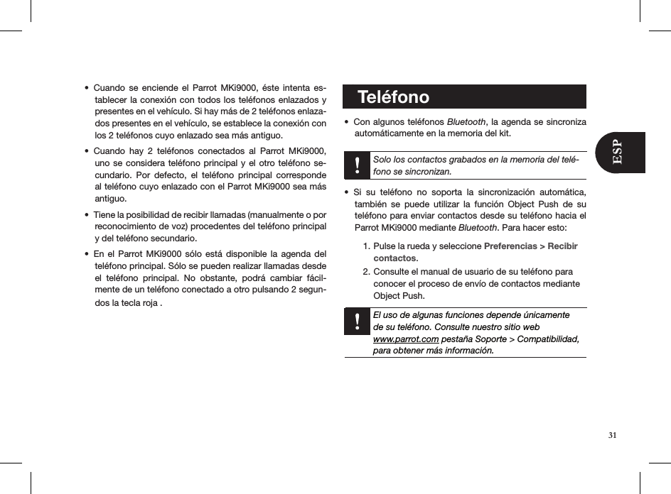 Cuando  se  enciende  el  Parrot  MKi9000,  éste  intenta  es-• tablecer la conexión con todos los teléfonos enlazados y presentes en el vehículo. Si hay más de 2 teléfonos enlaza-dos presentes en el vehículo, se establece la conexión con los 2 teléfonos cuyo enlazado sea más antiguo.Cuando  hay  2  teléfonos  conectados  al  Parrot  MKi9000, • uno se considera teléfono principal y el  otro teléfono  se-cundario.  Por  defecto,  el  teléfono  principal  corresponde al teléfono cuyo enlazado con el Parrot MKi9000 sea más antiguo.Tiene la posibilidad de recibir llamadas (manualmente o por • reconocimiento de voz) procedentes del teléfono principal y del teléfono secundario. En el  Parrot  MKi9000  sólo está  disponible  la agenda  del • teléfono principal. Sólo se pueden realizar llamadas desde el  teléfono  principal.  No  obstante,  podrá  cambiar  fácil-mente de un teléfono conectado a otro pulsando 2 segun-dos la tecla roja .         3.        Sincronizar la agenda del teléfono   Con algunos teléfonos •  Bluetooth, la agenda se sincroniza automáticamente en la memoria del kit.  Solo los contactos grabados en la memoria del telé-fono se sincronizan.Si  su  teléfono  no  soporta  la  sincronización  automática, • también  se  puede  utilizar  la  función  Object  Push  de  su teléfono para enviar contactos desde su teléfono hacia el Parrot MKi9000 mediante Bluetooth. Para hacer esto:Pulse la rueda y seleccione 1.  Preferencias &gt; Recibir contactos.Consulte el manual de usuario de su teléfono para 2. conocer el proceso de envío de contactos mediante Object Push.  El uso de algunas funciones depende únicamentede su teléfono. Consulte nuestro sitio web  www.parrot.com pestaña Soporte &gt; Compatibilidad, para obtener más información.         Teléfono31