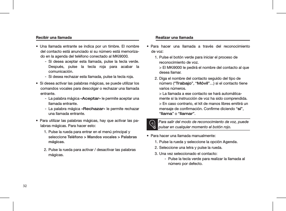 Recibir una llamada       Una llamada  entrante se indica por  un timbre. El  nombre • del contacto está anunciado si su número está memoriza-do en la agenda del teléfono conectado al MKi9000.Si desea aceptar esta  llamada,  pulse  la  tecla  verde.   -Después,  pulse  la  tecla  roja  para  acabar  la  comunicación.Si desea rechazar esta llamada, pulse la tecla roja. -Si desea activar las palabras mágicas, se puede utilizar los • comandos vocales para descolgar o rechazar una llamada entrante. La palabra mágica « - Aceptar» le permite aceptar una llamada entrante.La palabra mágica « - Rechazar» le permite rechazar una llamada entrante.Para utilizar las palabras mágicas, hay que activar las pa-• labras mágicas. Para hacer esto:Pulse la rueda para entrar en el menú principal y 1. seleccione Teléfono &gt; Mandos vocales &gt; Palabras mágicas. Pulse la rueda para activar / desactivar las palabras 2. mágicas.    Realizar una llamada     Para  hacer  una  llamada  a  través  del  reconocimiento  • de voz:Pulse el botón verde para iniciar el proceso de  1. reconocimiento de voz. &gt; El MKi9000 le pedirá el nombre del contacto al que desea llamar.Diga el nombre del contacto seguido del tipo de 2. número (“Trabajo”, “Móvil”…) si el contacto tiene varios números. &gt; La llamada a ese contacto se hará automática-mente si la instrucción de voz ha sido comprendida. &gt; En caso contrario, el kit de manos libres emitirá un mensaje de conﬁrmación. Conﬁrme diciendo “sí”, “llama” o “llamar”.  Para salir del modo de reconocimiento de voz, puede pulsar en cualquier momento el botón rojo.Para hacer una llamada manualmente: • Pulse la rueda y seleccione la opción 1.  Agenda. Seleccione una letra y pulse la rueda. 2. Una vez seleccionado el contacto: 3. Pulse la tecla verde para realizar la llamada al  -número por defecto.  32