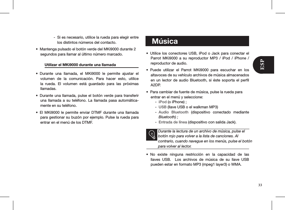 Si es necesario, utilice la rueda para elegir entre  -los distintos números del contacto. Mantenga pulsado el botón verde del MKi9000 durante 2 • segundos para llamar al último número marcado.  Utilizar el MKi9000 durante una llamada  Durante  una  llamada,  el  MKi9000  le  permite  ajustar  el • volumen  de  la  comunicación.  Para  hacer  esto,  utilice la  rueda.  El  volumen  está  guardado  para  las  próximas  llamadas.Durante una llamada, pulse el botón verde para transferir • una llamada  a  su  teléfono. La  llamada  pasa  automática-mente en su teléfono. El MKi9000 le  permite  enviar  DTMF  durante  una llamada • para gestionar su buzón por ejemplo. Pulse la rueda para entrar en el menú de los DTMF.          Utilice los conectores USB, iPod o Jack para conectar el • Parrot MKi9000  a  su  reproductor MP3  /  iPod  /  iPhone  /  reproductor de audio. Puede  utilizar  el  Parrot  MKi9000  para  escuchar  en  los  • altavoces de su vehículo archivos de música almacenados en un  lector  de  audio Bluetooth,  si  éste  soporta el  perﬁl A2DP.  Para cambiar de fuente de música, pulse la rueda para  • entrar en el menú y seleccione: iPod -  (o iPhone) ; USB -  (llave USB o el walkman MP3)Audio  Bluetooth -   (dispositivo  conectado  mediante Bluetooth) ; Entrada de línea -  (dispositivo con salida Jack).Durante la lectura de un archivo de música, pulse el botón rojo para volver a la lista de canciones. Al  contrario, cuando navegue en los menús, pulse el botón para volver al lector.No  existe  ninguna  restricción  en  la  capacidad  de  las  • llaves  USB.    Los  archivos  de  música  de  su  llave  USB pueden estar en formato MP3 (mpeg1 layer3) o WMA.   Música33