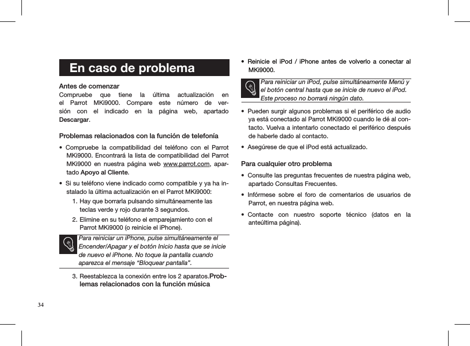 34   Antes de comenzar Compruebe  que  tiene  la  última  actualización  en el  Parrot  MKi9000.  Compare  este  número  de  ver-sión  con  el  indicado  en  la  página  web,  apartado  Descargar. Problemas relacionados con la función de telefoníaCompruebe  la  compatibilidad  del  teléfono  con  el  Parrot • MKi9000. Encontrará la lista de compatibilidad del Parrot MKi9000  en  nuestra  página  web  www.parrot.com,  apar-tado Apoyo al Cliente.  Si su teléfono viene indicado como compatible y ya ha in-• stalado la última actualización en el Parrot MKi9000:Hay que borrarla pulsando simultáneamente las 1. teclas verde y rojo durante 3 segundos. Elimine en su teléfono el emparejamiento con el  2. Parrot MKi9000 (o reinicie el iPhone). Para reiniciar un iPhone, pulse simultáneamente el Encender/Apagar y el botón Inicio hasta que se inicie de nuevo el iPhone. No toque la pantalla cuando aparezca el mensaje “Bloquear pantalla”.Reestablezca la conexión entre los 2 aparatos.3.  Prob-lemas relacionados con la función músicaReinicie  el  iPod  /  iPhone  antes  de  volverlo  a  conectar  al • MKi9000.         Para reiniciar un iPod, pulse simultáneamente Menú y el botón central hasta que se inicie de nuevo el iPod. Este proceso no borrará ningún dato.Pueden surgir algunos problemas si el periférico de audio • ya está conectado al Parrot MKi9000 cuando le dé al con-tacto. Vuelva a intentarlo conectado el periférico después de haberle dado al contacto.Asegúrese de que el iPod está actualizado.• Para cualquier otro problema Consulte las preguntas frecuentes de nuestra página web, • apartado Consultas Frecuentes.Infórmese  sobre  el  foro  de  comentarios  de  usuarios  de  • Parrot, en nuestra página web.Contacte  con  nuestro  soporte  técnico  (datos  en  la  • anteúltima página).   En caso de problema