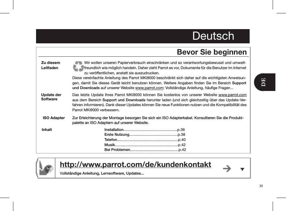 Deutschhttp://www.parrot.com/de/kundenkontakt  Vollständige Anleitung, Lernsoftware, Updates...Bevor Sie beginnenDas letzte  Update  Ihres Parrot MKi9000  können  Sie  kostenlos  von unserer Website www.parrot.com aus dem Bereich Support und Downloads herunter laden (und sich gleichzeitig über das Update-Ver-fahren informieren). Dank dieser Updates können Sie neue Funktionen nutzen und die Kompatibilität des  Parrot MKi9000 verbessern.Update der SoftwareInstallation...................................................p.36 Erste Nutzung..............................................p.38Telefon..........................................................p.40Musik............................................................p.42 Bei Problemen..............................................p.42InhaltZu diesem LeitfadenWir wollen unseren Papierverbrauch einschränken und so verantwortungsbewusst und umwelt-freundlich wie möglich handeln. Daher zieht Parrot es vor, Dokumente für die Benutzer im Internet zu veröffentlichen, anstatt sie auszudrucken. Diese vereinfachte Anleitung des Parrot MKi9000 beschränkt sich daher auf die wichtigsten Anweisun-gen, damit Sie dieses Gerät leicht benutzen können. Weitere Angaben ﬁnden Sie im Bereich Support und Downloads auf unserer Website www.parrot.com: Vollständige Anleitung, häuﬁge Fragen...Zur Erleichterung der Montage besorgen Sie sich ein ISO Adapterkabel. Konsultieren Sie die Produkt-palette an ISO Adaptern auf unserer Website.ISO Adapter35