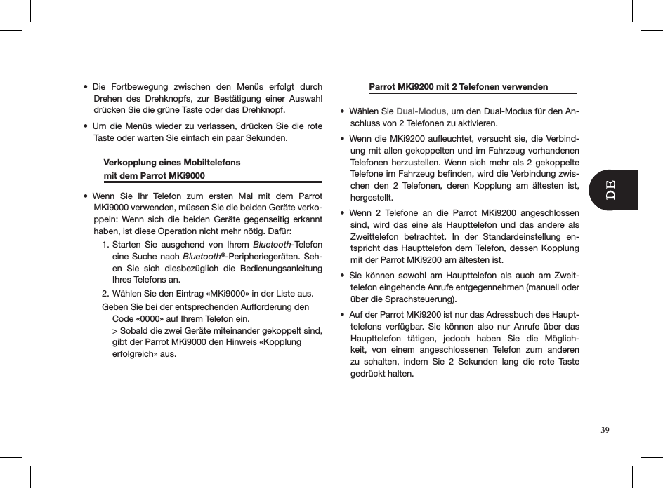 Die  Fortbewegung  zwischen  den  Menüs  erfolgt  durch • Drehen  des  Drehknopfs,  zur  Bestätigung  einer  Auswahl drücken Sie die grüne Taste oder das Drehknopf.Um die Menüs wieder zu verlassen, drücken Sie die rote • Taste oder warten Sie einfach ein paar Sekunden.   Verkopplung eines Mobiltelefons      mit dem Parrot MKi9000     Wenn  Sie  Ihr  Telefon  zum  ersten  Mal  mit  dem  Parrot • MKi9000 verwenden, müssen Sie die beiden Geräte verko-ppeln:  Wenn sich  die  beiden  Geräte  gegenseitig  erkannt haben, ist diese Operation nicht mehr nötig. Dafür:Starten  Sie  ausgehend  von  Ihrem 1.  Bluetooth-Telefon eine Suche  nach  Bluetooth®-Peripheriegeräten. Seh-en  Sie  sich  diesbezüglich  die  Bedienungsanleitung Ihres Telefons an.Wählen Sie den Eintrag «MKi9000» in der Liste aus.2. Geben Sie bei der entsprechenden Aufforderung den  Code «0000» auf Ihrem Telefon ein. &gt; Sobald die zwei Geräte miteinander gekoppelt sind, gibt der Parrot MKi9000 den Hinweis «Kopplung  erfolgreich» aus.      Parrot MKi9200 mit 2 Telefonen verwenden               Wählen Sie •  Dual-Modus, um den Dual-Modus für den An-schluss von 2 Telefonen zu aktivieren. Wenn die MKi9200 auﬂeuchtet, versucht sie, die Verbind-• ung mit allen gekoppelten und im Fahrzeug vorhandenen Telefonen  herzustellen.  Wenn sich mehr  als 2 gekoppelte Telefone im Fahrzeug beﬁnden, wird die Verbindung zwis-chen  den  2  Telefonen,  deren  Kopplung  am  ältesten  ist, hergestellt.Wenn  2  Telefone  an  die  Parrot  MKi9200  angeschlossen • sind,  wird  das  eine  als  Haupttelefon  und  das  andere  als Zweittelefon  betrachtet.  In  der  Standardeinstellung  en-tspricht das Haupttelefon dem Telefon, dessen Kopplung mit der Parrot MKi9200 am ältesten ist. Sie  können  sowohl  am  Haupttelefon  als  auch  am  Zweit-• telefon eingehende Anrufe entgegennehmen (manuell oder über die Sprachsteuerung).Auf der Parrot MKi9200 ist nur das Adressbuch des Haupt-• telefons  verfügbar.  Sie  können  also  nur  Anrufe  über  das Haupttelefon  tätigen,  jedoch  haben  Sie  die  Möglich-keit,  von  einem  angeschlossenen  Telefon  zum  anderen zu  schalten,  indem  Sie  2  Sekunden  lang  die  rote  Taste  gedrückt halten. 39