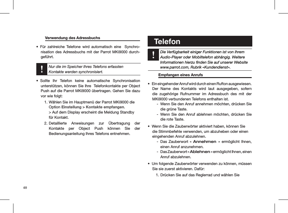   Verwendung des Adressbuchs     Für  zahlreiche  Telefone  wird  automatisch  eine    Synchro-• nisation des Adressbuchs mit der Parrot MKi9000 durch-geführt.  Nur die im Speicher Ihres Telefons erfassten  Kontakte werden synchronisiert.Sollte  Ihr  Telefon  keine  automatische  Synchronisation  • unterstützen, können Sie Ihre  Telefonkontakte per Object Push auf die Parrot MKi9000 übertragen. Gehen Sie dazu vor wie folgt:Wählen Sie im Hauptmenü der Parrot MKi9000 die 1. Option Einstellung &gt; Kontakte empfangen. &gt; Auf dem Display erscheint die Meldung Standby  für Kontakt.Detaillierte  Anweisungen  zur  Übertragung  der  2. Kontakte  per  Object  Push  können  Sie  der   Bedienungsanleitung Ihres Telefons entnehmen.          Telefon      Die Verfügbarkeit einiger Funktionen ist von IhremAudio-Player oder Mobiltelefon abhängig. WeitereInformationen hierzu ﬁnden Sie auf unserer Websitewww.parrot.com, Rubrik «Kundendienst».            Empfangen eines Anrufs     Ein eingehender Anruf wird durch einen Rufton ausgewiesen. • Der  Name  des  Kontakts  wird  laut  ausgegeben,  sofern die  zugehörige  Rufnummer  im  Adressbuch  des  mit  der  MKi9000 verbundenen Telefons enthalten ist.Wenn Sie den Anruf annehmen möchten, drücken Sie  -die grüne Taste.Wenn Sie den Anruf ablehnen möchten, drücken Sie    -die rote Taste.Wenn Sie die Zauberwörter aktiviert haben, können Sie  • die Stimmbefehle verwenden, um abzuheben oder einen  eingehenden Anruf abzulehnen. Das Zauberwort  «  - Annehmen  »  ermöglicht  Ihnen, einen Anruf anzunehmen.Das Zauberwort «  - Ablehnen » ermöglicht Ihnen, einen  Anruf abzulehnen.Um folgende Zauberwörter verwenden zu können, müssen • Sie sie zuerst aktivieren. Dafür:Drücken Sie auf das Reglerrad und wählen Sie  1. 40