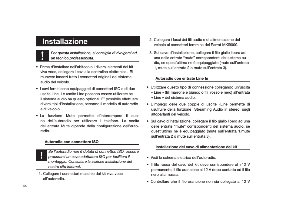 46    Installazione    Per questa installazione, si consiglia di rivolgersi ad un tecnico professionista.Prima d’installare nell’abitacolo i diversi elementi del kit  • viva voce, collegare i cavi alla centralina elettronica.  Ri muovere innanzi tutto i connettori originali del sistema  audio del veicolo.I cavi forniti sono equipaggiati di connettori ISO e di due  • uscite Line. Le uscite Line possono essere utilizzate se  il sistema audio ha questo optional. E’ possibile effettuare  diversi tipi d’installazione, secondo il modello di autoradio  e di veicolo.La  funzione  Mute  permette  d’interrompere  il  suo-• no  dell’autoradio  per  utilizzare  il  telefono.  La  scelta  dell’entrata  Mute  dipende  dalla  conﬁgurazione  dell’auto-radio.   Autoradio con connettore ISO         Collegare i connettori maschio del kit viva voce 1. all’autoradio.  Collegare i fasci dei ﬁli audio e di alimentazione del 2. veicolo ai connettori femmina del Parrot MKi9000. Sul cavo d’installazione, collegare il ﬁlo giallo libero ad 3. una delle entrate “mute” corrispondenti del sistema au-dio, se quest’ultimo ne è equipaggiato (mute sull’entrata 1, mute sull’entrata 2 o mute sull’entrata 3).    Autoradio con entrate Line In      Utilizzare questo tipo di connessione collegando un’uscita • « Line » (ﬁli marrone e bianco o ﬁli  rosso e nero) all’entrata « Line » del sistema audio.L’impiego  delle  due  coppie  di  uscite  «Line  permette  di • usufruire della  funzione   Streaming Audio  in stereo, sugli altoparlanti del veicolo.Sul cavo d’installazione, collegare il ﬁlo giallo libero ad una • delle entrate “mute” corrispondenti del sistema audio, se quest’ultimo  ne  è  equipaggiato  (mute  sull’entrata  1,mute sull’entrata 2 o mute sull’entrata 3). Installazione del cavo di alimentazione del kit  Vedi lo schema elettrico dell’autoradio.• Il ﬁlo  rosso  del  cavo del  kit  deve corrispondere al  +12  V • permanente, il ﬁlo arancione al 12 V dopo contatto ed il ﬁlo nero alla massa. Controllare che il ﬁlo arancione non sia collegato al  12  V • Se l’autoradio non è dotata di connettori ISO, occorre procurarsi un cavo adattatore ISO per facilitare il montaggio. Consultare la sezione installazione del nostro sito internet.