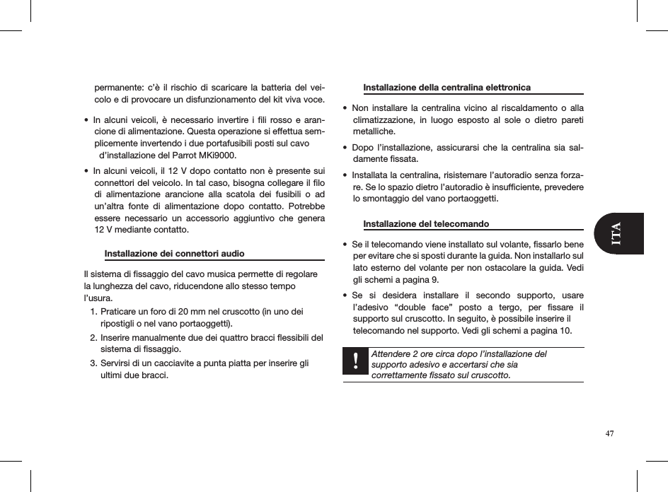 47permanente: c’è  il  rischio  di  scaricare la  batteria  del vei-colo e di provocare un disfunzionamento del kit viva voce.  In  alcuni  veicoli, è  necessario  invertire i  ﬁli  rosso e  aran-• cione di alimentazione. Questa operazione si effettua sem-plicemente invertendo i due portafusibili posti sul cavo    d’installazione del Parrot MKi9000.In alcuni veicoli, il 12 V dopo contatto non è presente sui • connettori del veicolo. In tal caso, bisogna collegare il ﬁlo di  alimentazione  arancione  alla  scatola  dei  fusibili  o  ad un’altra  fonte  di  alimentazione  dopo  contatto.  Potrebbe essere  necessario  un  accessorio  aggiuntivo  che  genera  12 V mediante contatto.   Installazione dei connettori audio    Il sistema di ﬁssaggio del cavo musica permette di regolare la lunghezza del cavo, riducendone allo stesso tempo l’usura.Praticare un foro di 20 mm nel cruscotto (in uno dei 1. ripostigli o nel vano portaoggetti).Inserire manualmente due dei quattro bracci ﬂessibili del 2. sistema di ﬁssaggio.Servirsi di un cacciavite a punta piatta per inserire gli 3. ultimi due bracci.     Installazione della centralina elettronica    Non  installare  la  centralina  vicino  al  riscaldamento  o  alla • climatizzazione,  in  luogo  esposto  al  sole  o  dietro  pareti metalliche.Dopo  l’installazione,  assicurarsi  che  la  centralina  sia  sal-• damente ﬁssata.Installata la centralina, risistemare l’autoradio senza forza-• re. Se lo spazio dietro l’autoradio è insufﬁciente, prevedere lo smontaggio del vano portaoggetti.    Installazione del telecomando      Se il telecomando viene installato sul volante, ﬁssarlo bene   • per evitare che si sposti durante la guida. Non installarlo sul lato esterno del volante per non ostacolare la guida. Vedi gli schemi a pagina 9.Se  si  desidera  installare  il  secondo  supporto,  usare • l’adesivo  “double  face”  posto  a  tergo,  per  ﬁssare  il  supporto sul cruscotto. In seguito, è possibile inserire il  telecomando nel supporto. Vedi gli schemi a pagina 10.  Attendere 2 ore circa dopo l’installazione del  supporto adesivo e accertarsi che sia  correttamente ﬁssato sul cruscotto.  