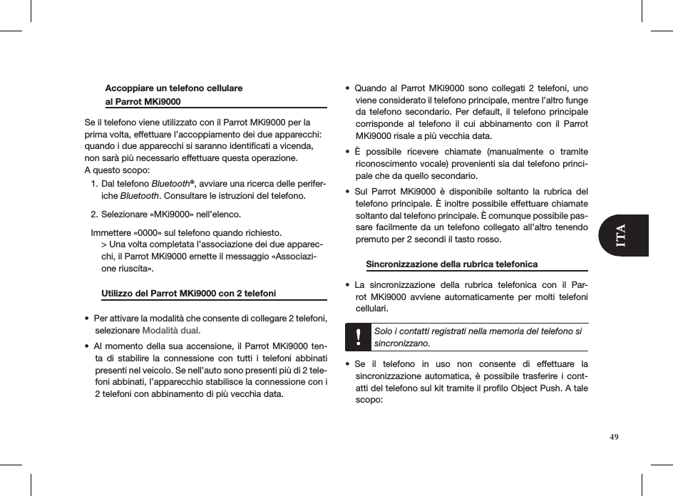   Accoppiare un telefono cellulare    al Parrot MKi9000       Se il telefono viene utilizzato con il Parrot MKi9000 per la prima volta, effettuare l’accoppiamento dei due apparecchi: quando i due apparecchi si saranno identiﬁcati a vicenda, non sarà più necessario effettuare questa operazione.  A questo scopo:Dal telefono 1.  Bluetooth®, avviare una ricerca delle perifer-iche Bluetooth. Consultare le istruzioni del telefono.Selezionare «MKi9000» nell’elenco.2. Immettere «0000» sul telefono quando richiesto. &gt; Una volta completata l’associazione dei due apparec-chi, il Parrot MKi9000 emette il messaggio «Associazi-one riuscita».   Utilizzo del Parrot MKi9000 con 2 telefoni   Per attivare la modalità che consente di collegare 2 telefoni, • selezionare Modalità dual.Al momento della sua accensione, il Parrot MKi9000 ten-• ta  di  stabilire  la  connessione  con  tutti  i  telefoni  abbinati  presenti nel veicolo. Se nell’auto sono presenti più di 2 tele-foni abbinati, l’apparecchio stabilisce la connessione con i 2 telefoni con abbinamento di più vecchia data.Quando  al  Parrot  MKi9000  sono  collegati  2  telefoni,  uno • viene considerato il telefono principale, mentre l’altro funge da telefono secondario. Per default,  il  telefono  principale corrisponde  al  telefono  il  cui  abbinamento  con  il  Parrot MKi9000 risale a più vecchia data.È  possibile  ricevere  chiamate  (manualmente  o  tramite • riconoscimento vocale) provenienti sia dal telefono princi-pale che da quello secondario.Sul  Parrot  MKi9000  è  disponibile  soltanto  la  rubrica  del • telefono principale. È inoltre possibile effettuare chiamate soltanto dal telefono principale. È comunque possibile pas-sare facilmente da un telefono  collegato  all’altro tenendo premuto per 2 secondi il tasto rosso.   Sincronizzazione della rubrica telefonica   La  sincronizzazione  della  rubrica  telefonica  con  il  Par-• rot  MKi9000  avviene  automaticamente  per  molti  telefoni  cellulari.  Solo i contatti registrati nella memoria del telefono si sincronizzano.Se  il  telefono  in  uso  non  consente  di  effettuare  la  • sincronizzazione automatica,  è  possibile trasferire i  cont-atti del telefono sul kit tramite il proﬁlo Object Push. A tale scopo:49