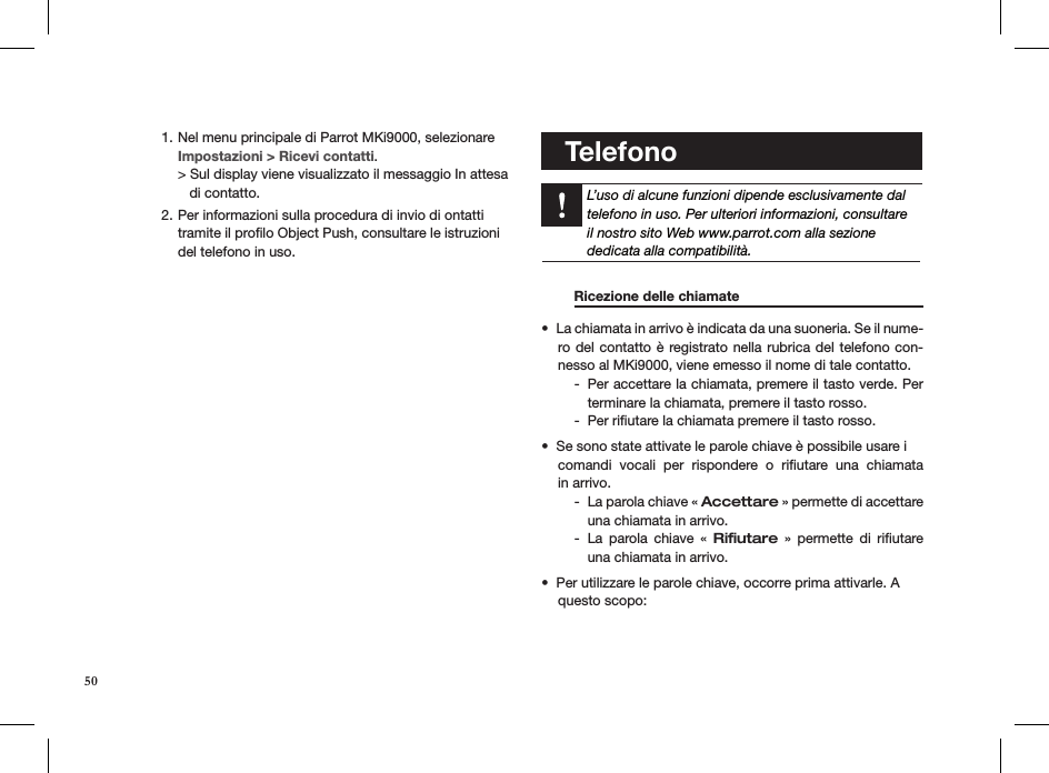 Nel menu principale di Parrot MKi9000, selezionare1.      Impostazioni &gt; Ricevi contatti. &gt; Sul display viene visualizzato il messaggio In attesa     di contatto.Per informazioni sulla procedura di invio di ontatti 2. tramite il proﬁlo Object Push, consultare le istruzioni del telefono in uso.        Telefono    L’uso di alcune funzioni dipende esclusivamente daltelefono in uso. Per ulteriori informazioni, consultareil nostro sito Web www.parrot.com alla sezionededicata alla compatibilità.    Ricezione delle chiamate     La chiamata in arrivo è indicata da una suoneria. Se il nume-• ro del contatto è registrato nella rubrica del telefono con-nesso al MKi9000, viene emesso il nome di tale contatto.Per accettare la chiamata, premere il tasto verde. Per  -terminare la chiamata, premere il tasto rosso.Per riﬁutare la chiamata premere il tasto rosso. -Se sono state attivate le parole chiave è possibile usare i  • comandi  vocali  per  rispondere  o  riﬁutare  una  chiamata  in arrivo.  La parola chiave «  - Accettare » permette di accettare una chiamata in arrivo.La  parola  chiave  «  - Riﬁutare  »  permette  di  riﬁutare una chiamata in arrivo.Per utilizzare le parole chiave, occorre prima attivarle. A • questo scopo: 50