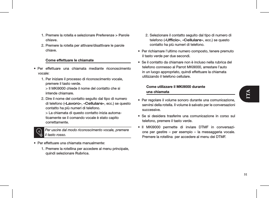 51Premere la rotella e selezionare 1.  Preferenze &gt; Parole chiave.Premere la rotella per attivare/disattivare le parole 2. chiave.   Come effettuare le chiamate     Per  effettuare  una  chiamata  mediante  riconoscimento  • vocale:Per iniziare il processo di riconoscimento vocale, 1. premere il tasto verde. &gt; Il MKi9000 chiede il nome del contatto che si intende chiamare.Dire il nome del contatto seguito dal tipo di numero 2. di telefono («Lavoro», «Cellulare», ecc.) se questo contatto ha più numeri di telefono. &gt; La chiamata di questo contatto inizia automa-ticamente se il comando vocale è stato capito correttamente.   Per uscire dal modo riconoscimento vocale, premere il tasto rosso.Per effettuare una chiamata manualmente:  • Premere la rotellina per accedere al menu principale,  1. quindi selezionare Rubrica.  Selezionare il contatto seguito dal tipo di numero di 2. telefono («Ufﬁcio», «Cellulare», ecc.) se questo contatto ha più numeri di telefono.Per richiamare l’ultimo numero composto, tenere premuto • il tasto verde per due secondi. Se il contatto da chiamare non è incluso nella rubrica del  • telefono connesso al Parrot MKi9000, arrestare l’auto in un luogo appropriato, quindi effettuare la chiamata utilizzando il telefono cellulare.  Come utilizzare il MKi9000 durante    una chiamata    Per regolare il volume sonoro durante una comunicazione, • servirsi della rotella. Il volume è salvato per le conversazioni successive.Se  si  desidera  trasferire  una  comunicazione  in  corso  sul • telefono, premere il tasto verde. Il  MKi9000  permette  di  inviare  DTMF  in  conversazi-• one  per  gestire  –  per  esempio  –  la  messaggeria  vocale.  Premere la rotellina  per accedere al menu dei DTMF.    