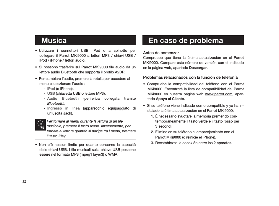 52    MusicaUtilizzare  i  connettori  USB,  iPod  o  a  spinotto  per  • collegare  il  Parrot  MKi9000  a  lettori  MP3  /  chiavi  USB  / iPod / iPhone / lettori audio. Si possono  trasferire sul Parrot MKi9000  ﬁle audio da un • lettore audio Bluetooth che supporta il proﬁlo A2DP. Per cambiare l’audio, premere la rotella per accedere al  • menu e selezionare l’audio :  iPod -  (o iPhone),USB -  (chiavetta USB o lettore MP3), Audio  Bluetooth -   (periferica  collegata  tramite  Bluetooth), Ingresso  in  linea -   (apparecchio  equipaggiato  di un’uscita Jack).    Per tornare al menu durante la lettura di un ﬁle musicale, premere il tasto rosso. Inversamente, per tornare al lettore quando si naviga tra i menu, premere il tasto Play.Non  c’è  nessun  limite  per  quanto  concerne  la  capacità • delle chiavi USB. I ﬁle musicali sulla chiave USB possono essere nel formato MP3 (mpeg1 layer3) o WMA.   Antes de comenzar Compruebe  que  tiene  la  última  actualización  en  el  Parrot MKi9000. Compare este número de versión con el indicado en la página web, apartado Descargar. Problemas relacionados con la función de telefoníaCompruebe  la  compatibilidad  del  teléfono  con  el  Parrot • MKi9000. Encontrará la lista de compatibilidad del Parrot MKi9000  en  nuestra  página  web  www.parrot.com,  apar-tado Apoyo al Cliente.  Si su teléfono viene indicado como compatible y ya ha in-• stalado la última actualización en el Parrot MKi9000:È necessario svuotare la memoria premendo con-1. temporaneamente il tasto verde e il tasto rosso per 3 secondi. Elimine en su teléfono el emparejamiento con el  2. Parrot MKi9000 (o reinicie el iPhone).Reestablezca la conexión entre los 2 aparatos. 3.        En caso de problema