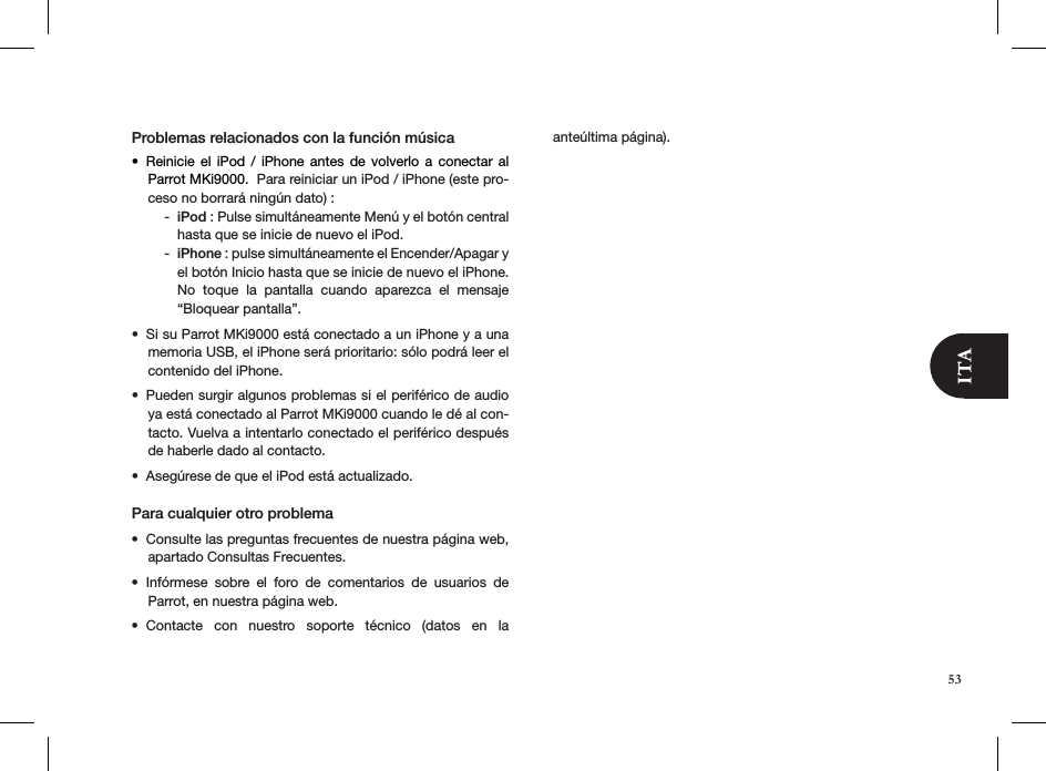 53Problemas relacionados con la función músicaReinicie  el  iPod  /  iPhone  antes  de  volverlo  a  conectar  al • Parrot MKi9000.  Para reiniciar un iPod / iPhone (este pro-ceso no borrará ningún dato) :iPod -  : Pulse simultáneamente Menú y el botón central hasta que se inicie de nuevo el iPod.iPhone -  : pulse simultáneamente el Encender/Apagar y el botón Inicio hasta que se inicie de nuevo el iPhone. No  toque  la  pantalla  cuando  aparezca  el  mensaje “Bloquear pantalla”. Si su Parrot MKi9000 está conectado a un iPhone y a una • memoria USB, el iPhone será prioritario: sólo podrá leer el contenido del iPhone.Pueden surgir algunos problemas si el periférico de audio • ya está conectado al Parrot MKi9000 cuando le dé al con-tacto. Vuelva a intentarlo conectado el periférico después de haberle dado al contacto.Asegúrese de que el iPod está actualizado.• Para cualquier otro problema Consulte las preguntas frecuentes de nuestra página web, • apartado Consultas Frecuentes.Infórmese  sobre  el  foro  de  comentarios  de  usuarios  de  • Parrot, en nuestra página web.Contacte  con  nuestro  soporte  técnico  (datos  en  la  • anteúltima página).
