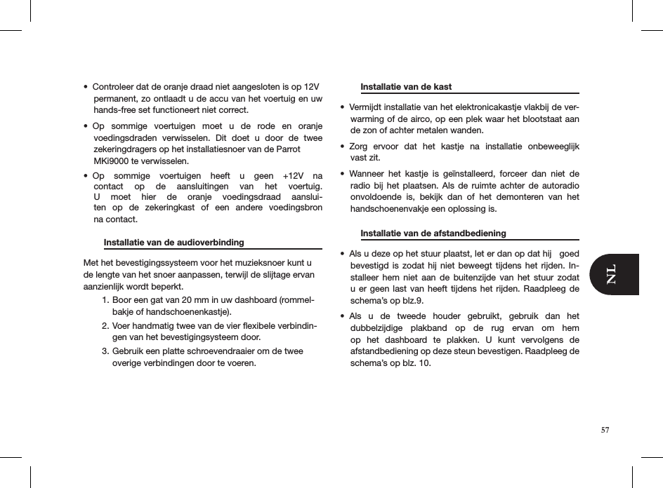 57Controleer dat de oranje draad niet aangesloten is op 12V  • permanent, zo ontlaadt u de accu van het voertuig en uw hands-free set functioneert niet correct. Op  sommige  voertuigen  moet  u  de  rode  en  oranje  • voedingsdraden  verwisselen.  Dit  doet  u  door  de  twee  zekeringdragers op het installatiesnoer van de Parrot  MKi9000 te verwisselen. Op  sommige  voertuigen  heeft  u  geen  +12V  na • contact  op  de  aansluitingen  van  het  voertuig. U  moet  hier  de  oranje  voedingsdraad  aanslui-ten  op  de  zekeringkast  of  een  andere  voedingsbron  na contact.   Installatie van de audioverbinding   Met het bevestigingssysteem voor het muzieksnoer kunt u de lengte van het snoer aanpassen, terwijl de slijtage ervan aanzienlijk wordt beperkt.Boor een gat van 20 mm in uw dashboard (rommel-1. bakje of handschoenenkastje).Voer handmatig twee van de vier ﬂexibele verbindin-2. gen van het bevestigingsysteem door.Gebruik een platte schroevendraaier om de twee 3. overige verbindingen door te voeren.     Installatie van de kast      Vermijdt installatie van het elektronicakastje vlakbij de ver-• warming of de airco, op een plek waar het blootstaat aan de zon of achter metalen wanden.Zorg  ervoor  dat  het  kastje  na  installatie  onbeweeglijk  • vast zit.Wanneer  het  kastje  is  geïnstalleerd,  forceer  dan  niet  de • radio  bij  het plaatsen.  Als  de  ruimte  achter de  autoradio onvoldoende  is,  bekijk  dan  of  het  demonteren  van  het handschoenenvakje een oplossing is.    Installatie van de afstandbediening    Als u deze op het stuur plaatst, let er dan op dat hij   goed • bevestigd is  zodat  hij  niet beweegt tijdens  het  rijden.  In-stalleer  hem  niet  aan  de  buitenzijde  van  het  stuur  zodat u er geen last van  heeft  tijdens  het  rijden.  Raadpleeg  de schema’s op blz.9.Als  u  de  tweede  houder  gebruikt,  gebruik  dan  het  • dubbelzijdige  plakband  op  de  rug  ervan  om  hem op  het  dashboard  te  plakken.  U  kunt  vervolgens  de  afstandbediening op deze steun bevestigen. Raadpleeg de schema’s op blz. 10. 
