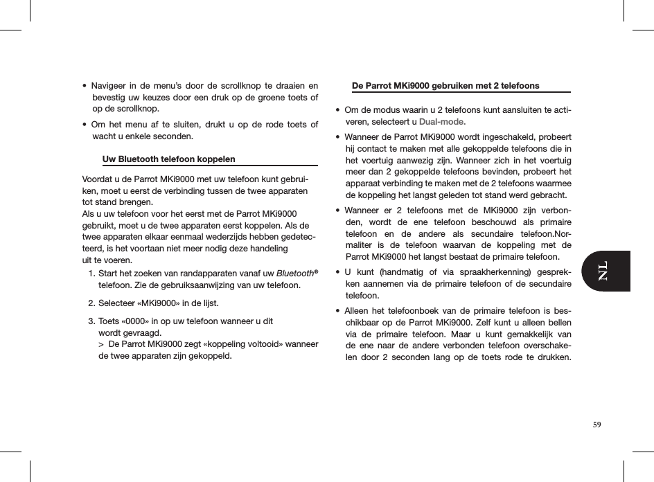 Navigeer  in  de  menu’s  door  de  scrollknop  te  draaien  en • bevestig uw keuzes door een druk op de groene toets of op de scrollknop. Om  het  menu  af  te  sluiten,  drukt  u  op  de  rode  toets  of  • wacht u enkele seconden.  Uw Bluetooth telefoon koppelen    Voordat u de Parrot MKi9000 met uw telefoon kunt gebrui-ken, moet u eerst de verbinding tussen de twee apparaten tot stand brengen.Als u uw telefoon voor het eerst met de Parrot MKi9000 gebruikt, moet u de twee apparaten eerst koppelen. Als de twee apparaten elkaar eenmaal wederzijds hebben gedetec-teerd, is het voortaan niet meer nodig deze handelinguit te voeren.Start het zoeken van randapparaten vanaf uw 1.  Bluetooth® telefoon. Zie de gebruiksaanwijzing van uw telefoon.Selecteer «MKi9000» in de lijst. 2. Toets «0000» in op uw telefoon wanneer u dit  3. wordt gevraagd. &gt;  De Parrot MKi9000 zegt «koppeling voltooid» wanneer de twee apparaten zijn gekoppeld.    De Parrot MKi9000 gebruiken met 2 telefoons                                                       Om de modus waarin u 2 telefoons kunt aansluiten te acti-• veren, selecteert u Dual-mode.Wanneer de Parrot MKi9000 wordt ingeschakeld, probeert • hij contact te maken met alle gekoppelde telefoons die in het  voertuig  aanwezig  zijn.  Wanneer  zich  in  het  voertuig meer dan 2 gekoppelde telefoons bevinden, probeert het apparaat verbinding te maken met de 2 telefoons waarmee de koppeling het langst geleden tot stand werd gebracht.Wanneer  er  2  telefoons  met  de  MKi9000  zijn  verbon-• den,  wordt  de  ene  telefoon  beschouwd  als  primaire telefoon  en  de  andere  als  secundaire  telefoon.Nor-maliter  is  de  telefoon  waarvan  de  koppeling  met  de  Parrot MKi9000 het langst bestaat de primaire telefoon.U  kunt  (handmatig  of  via  spraakherkenning)  gesprek-• ken aannemen  via  de  primaire telefoon  of de secundaire  telefoon. Alleen  het  telefoonboek  van  de  primaire  telefoon  is  bes-• chikbaar op  de Parrot MKi9000.  Zelf kunt u alleen  bellen via  de  primaire  telefoon.  Maar  u  kunt  gemakkelijk  van de  ene  naar  de  andere  verbonden  telefoon  overschake-len  door  2  seconden  lang  op  de  toets  rode  te  drukken.    59