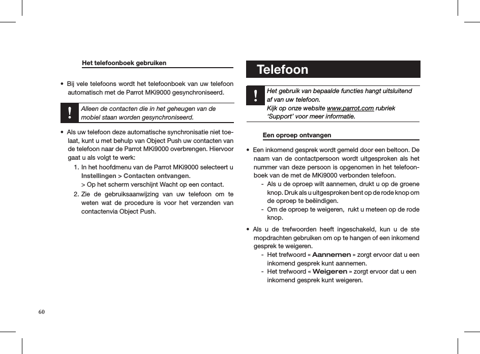         Het telefoonboek gebruiken     Bij vele telefoons wordt het telefoonboek van uw telefoon • automatisch met de Parrot MKi9000 gesynchroniseerd. Alleen de contacten die in het geheugen van de mobiel staan worden gesynchroniseerd.Als uw telefoon deze automatische synchronisatie niet toe-• laat, kunt u met behulp van Object Push uw contacten van de telefoon naar de Parrot MKi9000 overbrengen. Hiervoor gaat u als volgt te werk:In het hoofdmenu van de Parrot MKi9000 selecteert u  1. Instellingen &gt; Contacten ontvangen. &gt; Op het scherm verschijnt Wacht op een contact.Zie  de  gebruiksaanwijzing  van  uw  telefoon  om  te 2. weten  wat  de  procedure is  voor  het  verzenden  van contactenvia Object Push.            Telefoon   Het gebruik van bepaalde functies hangt uitsluitendaf van uw telefoon.Kijk op onze website www.parrot.com rubriek‘Support’ voor meer informatie.           Een oproep ontvangen    Een inkomend gesprek wordt gemeld door een beltoon. De • naam van de contactpersoon wordt uitgesproken als het nummer van deze persoon is opgenomen in het telefoon-boek van de met de MKi9000 verbonden telefoon.Als u de oproep wilt aannemen, drukt u op de groene    -knop. Druk als u uitgesproken bent op de rode knop om  de oproep te beëindigen.Om de oproep te weigeren,  rukt u meteen op de rode   -knop.Als  u  de  trefwoorden  heeft  ingeschakeld,  kun  u  de  ste   • mopdrachten gebruiken om op te hangen of een inkomend    gesprek te weigeren.Het trefwoord «  - Aannemen » zorgt ervoor dat u een inkomend gesprek kunt aannemen.Het trefwoord «  - Weigeren » zorgt ervoor dat u een  inkomend gesprek kunt weigeren. 60