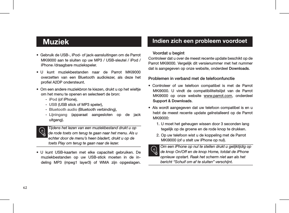 62    MuziekGebruik de USB-, iPod- of jack-aansluitingen om de Parrot • MKi9000 aan te sluiten op uw MP3 / USB-sleutel / iPod /iPhone /draagbare muziekspeler. U  kunt  muziekbestanden  naar  de  Parrot  MKi9000  • overzetten  van  een  Bluetooth  audiolezer,  als  deze  het  proﬁel A2DP ondersteunt.Om een andere muziekbron te kiezen, drukt u op het wieltje • om het menu te openen en selecteert de bron:iPod -  (of iPhone), USB -  (USB stick of MP3 speler), Bluetooth audio -  (Bluetooth verbinding), Lijningang -   (apparaat  aangesloten  op  de  jack  uitgang).    Tijdens het lezen van een muziekbestand drukt u op de rode toets om terug te gaan naar het menu. Als u echter door de menu’s heen bladert, drukt u op de toets Play om terug te gaan naar de lezer.U  kunt  USB-kaarten  met  elke  capaciteit  gebruiken.  De • muziekbestanden  op  uw  USB-stick  moeten  in  de  in-deling  MP3  (mpeg1  layer3)  of  WMA  zijn  opgeslagen.      Voordat u begint   Controleer dat u over de meest recente update beschikt op de Parrot MKi9000. Vergelijk dit versienummer met het nummer dat is aangegeven op onze website, onderdeel Downloads. Problemen in verband met de telefoonfunctieControleer  of  uw  telefoon  compatibel  is  met  de  Parrot • MKi9000.  U  vindt  de  compatibiliteitslijst  van  de  Parrot MKi9000  op  onze  website  www.parrot.com,  onderdeel Support &amp; Downloads.     Als wordt aangegeven dat uw telefoon compatibel is en u • hebt de meest recente update  geïnstalleerd op de Parrot MKi9000:U moet het geheugen wissen door 3 seconden lang 1. tegelijk op de groene en de rode knop te drukken.Op uw telefoon wist u de koppeling met de Parrot 2. MKi9000 (of u stelt uw iPhone op nul). Om een iPhone op nul te stellen drukt u gelijktijdig op de knop On/Off en de knop Home, totdat de iPhone opnieuw opstart. Raak het scherm niet aan als het bericht “Schuif om af te sluiten” verschijnt.     Indien zich een probleem voordoet