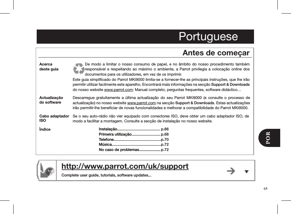 65Portuguesehttp://www.parrot.com/uk/support  Complete user guide, tutorials, software updates...Antes de começarActualização do softwareDescarregue gratuitamente  a  última  actualização  do  seu  Parrot MKi9000  (e  consulte o  processo  de actualização) no nosso website www.parrot.com na secção Support &amp; Downloads. Estas actualizações irão permitir-lhe beneﬁciar de novas funcionalidades e melhorar a compatibilidade do Parrot MKi9000.Acerca  deste guiaDe modo  a limitar o nosso  consumo de papel, e  no âmbito do nosso  procedimento também responsável e  respeitando ao máximo o ambiente, a  Parrot  privilegia a colocação online dos documentos para os utilizadores, em vez de os imprimir.Este guia simpliﬁcado do Parrot MKi9000 limita-se a fornecer-lhe as principais instruções, que lhe irão permitir utilizar facilmente este aparelho. Encontrará mais informações na secção Support &amp; Downloads do nosso website www.parrot.com: Manual completo, perguntas frequentes, software didáctico…Se o seu auto-rádio não vier equipado com conectores ISO, deve obter um cabo adaptador ISO, de modo a facilitar a montagem. Consulte a secção de instalação no nosso website.Cabo adaptador ISOÌndice Instalação........................................ Primeira utilização...........................Telefone............................................Música.............................................. No caso de problemas....................p.66 p.68p.70p.72 p.72