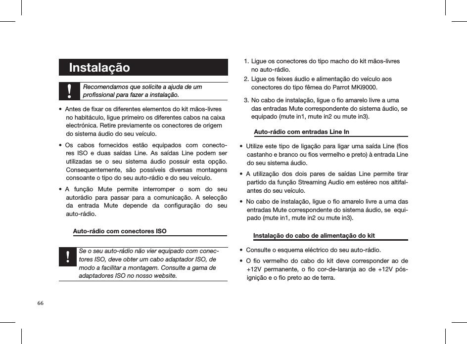 66   Instalação    Recomendamos que solicite a ajuda de um  proﬁssional para fazer a instalação. Antes de ﬁxar os diferentes elementos do kit mãos-livres  • no habitáculo, ligue primeiro os diferentes cabos na caixa  electrónica. Retire previamente os conectores de origem  do sistema áudio do seu veículo.Os  cabos  fornecidos  estão  equipados  com  conecto-• res  ISO  e  duas  saídas  Line.  As  saídas  Line  podem  ser utilizadas  se  o  seu  sistema  áudio  possuir  esta  opção.  Consequentemente,  são  possíveis  diversas  montagens    consoante o tipo do seu auto-rádio e do seu veículo.A  função  Mute  permite  interromper  o  som  do  seu  • autorádio  para  passar  para  a  comunicação.  A  selecção da  entrada  Mute  depende  da  conﬁguração  do  seu  auto-rádio.   Auto-rádio com conectores ISO       Se o seu auto-rádio não vier equipado com conec-tores ISO, deve obter um cabo adaptador ISO, de modo a facilitar a montagem. Consulte a gama de adaptadores ISO no nosso website.Ligue os conectores do tipo macho do kit mãos-livres 1. no auto-rádio. Ligue os feixes áudio e alimentação do veículo aos 2. conectores do tipo fêmea do Parrot MKi9000. No cabo de instalação, ligue o ﬁo amarelo livre a uma 3. das entradas Mute correspondente do sistema áudio, se equipado (mute in1, mute in2 ou mute in3).    Auto-rádio com entradas Line In    Utilize este tipo de ligação para ligar uma saída Line (ﬁos • castanho e branco ou ﬁos vermelho e preto) à entrada Line do seu sistema áudio.A  utilização  dos  dois  pares  de  saídas  Line  permite  tirar • partido da função Streaming Audio em estéreo nos altifal-antes do seu veículo.No cabo de instalação, ligue o ﬁo amarelo livre a uma das • entradas Mute correspondente do sistema áudio, se  equi-pado (mute in1, mute in2 ou mute in3).         Instalação do cabo de alimentação do kit    Consulte o esquema eléctrico do seu auto-rádio.• O  ﬁo  vermelho do  cabo  do  kit  deve corresponder  ao  de • +12V  permanente,  o  ﬁo  cor-de-laranja  ao  de  +12V  pós-ignição e o ﬁo preto ao de terra.