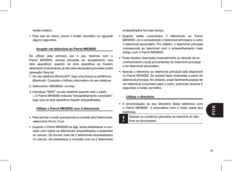 botão rotativo.Para  sair  do  menu,  prima  o  botão  vermelho  ou  aguarde • alguns segundos.  Acoplar um telemóvel ao Parrot MKi9000   Se  utilizar  pela  primeira  vez  o  seu  telefone  com  o  Parrot  MKi9000,  deverá  proceder  ao  acoplamento  dos dois  aparelhos:  quando  os  dois  aparelhos  se  tiverem  detectado mutuamente, já não será necessário proceder a esta  operação Para tal:1. No seu telefone Bluetooth®, faça uma busca a periféricos      Bluetooth. Consulte o folheto informativo do seu telefone2. Seleccione «MKi9000» na lista. 3. Introduza “0000” no seu telefone quando este o pedir.    &gt; O Parrot MKi9000 indicará “emparelhamento concluído”      logo que os dois aparelhos ﬁquem emparelhados.    Utilizar o Parrot MKi9000 com 2 telemóveis   Para activar o modo que permite a conexão de 2 telemóveis, • seleccione Modo Dual.Quando o Parrot MKi9000 se liga, tenta estabelecer a con-• exão com todos os telemóveis emparelhados e presentes no veículo. Se houver mais de 2 telemóveis emparelhados no veículo, ele estabelece a conexão com os 2 telemóveis emparelhados há mais tempo.Quando  estão  conectados  2  telemóveis  ao  Parrot • MKi9000, um é considerado o telemóvel principal e o outro o telemóvel secundário. Por defeito, o telemóvel principal corresponde  ao  telemóvel  com  o  emparelhamento  mais antigo com o Parrot MKi9000.Pode receber chamadas (manualmente ou através de re-• conhecimento vocal) provenientes do telemóvel principal e do telemóvel secundário.Apenas o directório do telemóvel principal está disponível • no Parrot MKi9000. Só poderá fazer chamadas a partir do telemóvel principal. No entanto, pode facilmente passar de um telemóvel conectado para o outro, premindo durante 2 segundos o botão vermelho.  Utilizar o directório       A  sincronização  do  seu  directório  (lista)  telefónico  com • o  Parrot  MKi9000    é  automática  com  a  maior  parte  dos  telefones. Apenas os contactos gravados na memória do tele-fone se sincronizam.   69