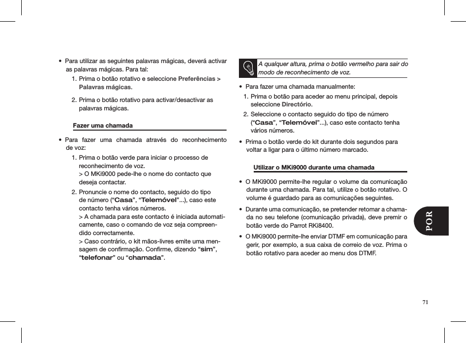 71Para utilizar as seguintes palavras mágicas, deverá activar • as palavras mágicas. Para tal:Prima o botão rotativo e seleccione 1.  Preferências &gt; Palavras mágicas. Prima o botão rotativo para activar/desactivar as 2. palavras mágicas.    Fazer uma chamada     Para  fazer  uma  chamada  através  do  reconhecimento  • de voz:Prima o botão verde para iniciar o processo de 1. reconhecimento de voz. &gt; O MKi9000 pede-lhe o nome do contacto que deseja contactar.Pronuncie o nome do contacto, seguido do tipo 2. de número (“Casa”, “Telemóvel”...), caso este contacto tenha vários números. &gt; A chamada para este contacto é iniciada automati-camente, caso o comando de voz seja compreen-dido correctamente. &gt; Caso contrário, o kit mãos-livres emite uma men-sagem de conﬁrmação. Conﬁrme, dizendo “sim”, “telefonar” ou “chamada”.  A qualquer altura, prima o botão vermelho para sair do modo de reconhecimento de voz.Para fazer uma chamada manualmente: • Prima o botão para aceder ao menu principal, depois  1. seleccione Directório.Seleccione o contacto seguido do tipo de número 2. (“Casa”, “Telemóvel”...), caso este contacto tenha vários números.Prima o botão verde do kit durante dois segundos para • voltar a ligar para o último número marcado.  Utilizar o MKi9000 durante uma chamada  O MKi9000 permite-lhe regular o volume da comunicação • durante uma chamada. Para tal, utilize o botão rotativo. O volume é guardado para as comunicações seguintes.Durante uma comunicação, se pretender retomar a chama-• da no seu telefone (comunicação privada), deve premir o botão verde do Parrot RKi8400.O MKi9000 permite-lhe enviar DTMF em comunicação para • gerir, por exemplo, a sua caixa de correio de voz. Prima o botão rotativo para aceder ao menu dos DTMF. 