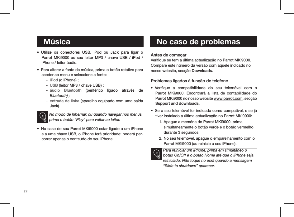 72   MúsicaUtilize  os  conectores  USB,  iPod  ou  Jack  para  ligar  o  • Parrot MKi9000  ao  seu leitor  MP3  /  chave  USB  /  iPod  /  iPhone / leitor áudio. Para alterar a fonte da música, prima o botão rotativo para • aceder ao menu e seleccione a fonte: iPod -  (o iPhone) ;USB -  (leitor MP3 / chave USB) ;áudio  Bluetooth -   (periférico  ligado  através  de  Bluetooth) ;entrada de linha -  (aparelho equipado com uma saída Jack).  No modo de hibernar, ou quando navegar nos menus, prima o botão “Play” para voltar ao leitor.No caso do seu Parrot MKi9000 estar ligado a um iPhone • e a uma chave USB, o iPhone terá prioridade: poderá per-correr apenas o conteúdo do seu iPhone.   Antes de começar Veriﬁque se tem a última actualização no Parrot MKi9000. Compare este número da versão com aquele indicado no nosso website, secção Downloads.  Problemas ligados à função de telefoneVeriﬁque  a  compatibilidade  do  seu  telemóvel  com  o  • Parrot  MKi9000.  Encontrará  a  lista  de  contabilidade  do  Parrot MKi9000 no nosso website www.parrot.com, secção  Support and downloads. Se o seu telemóvel for indicado como compatível, e se já • tiver instalado a última actualização no Parrot MKi9000:Apague a memória do Parrot MKi9000. prima 1. simultaneamente o botão verde e o botão vermelho durante 3 segundos. No seu telemóvel, apague o emparelhamento com o 2. Parrot MKi9000 (ou reinicie o seu iPhone). Para reiniciar um iPhone, prima em simultâneo o botão On/Off e o botão Home até que o iPhone seja reiniciado. Não toque no ecrã quando a mensagem “Slide to shutdown” aparecer.        No caso de problemas