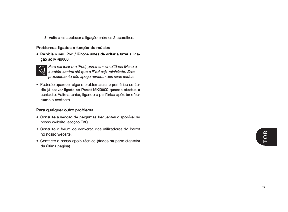 73Volte a estabelecer a ligação entre os 2 aparelhos.3.  Problemas ligados à função da músicaReinicie o seu iPod / iPhone antes de voltar a fazer a liga-• ção ao MKi9000.       Para reiniciar um iPod, prima em simultâneo Menu e o botão central até que o iPod seja reiniciado. Este procedimento não apaga nenhum dos seus dados.Poderão aparecer alguns problemas se o periférico de áu-• dio já estiver ligado ao Parrot MKi9000 quando efectua o contacto. Volte a tentar, ligando o periférico após ter efec-tuado o contacto.Para qualquer outro problema Consulte a secção de perguntas frequentes disponível no • nosso website, secção FAQ.Consulte o fórum de conversa  dos  utilizadores da Parrot • no nosso website.Contacte o nosso apoio técnico (dados na parte dianteira • da última página).