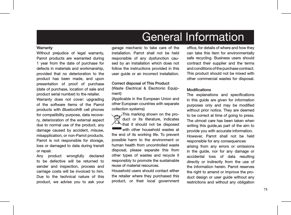 75WarrantyWithout  prejudice  of  legal  warranty, Parrot  products  are  warranted  during 1  year  from  the  date  of  purchase  for defects in materials and workmanship, provided  that  no  deterioration  to  the product  has  been  made,  and  upon  presentation  of  proof  of  purchase (date of purchase, location of sale and  product serial number) to the retailer. Warranty  does  not  cover:  upgrading of  the  software  items  of  the  Parrot  products with  Bluetooth®  cell  phones for compatibility purpose, data recove-ry,  deterioration of the external aspect due to normal use of the product, any damage  caused  by  accident,  misuse, misapplication, or non-Parrot products. Parrot  is  not  responsible  for  storage, loss or damaged to data during transit or repair.Any  product  wrongfully  declared to  be  defective  will  be  returned  to  sender  and  inspection,  process  and carriage costs  will  be  invoiced  to him. Due  to  the  technical  nature  of  this product,  we  advise  you  to  ask  your garage  mechanic  to  take  care  of  the installation.  Parrot  shall  not  be  held responsible  of  any  dysfunction  cau-sed  by  an  installation  which  does  not follow the  instructions  provided in this user  guide  or an  incorrect  installation.  Correct disposal of This Product(Waste  Electrical  &amp;  Electronic  Equip-ment)(Applicable in the European Union and other European countries with separate collection systems)This marking  shown on the pro-duct  or  its  literature,  indicates that  it  should  not  be  disposed with  other  household  wastes  at the  end  of  its  working  life.  To  prevent possible  harm  to  the  environment  or human health from uncontrolled waste disposal,  please  separate  this  from other  types  of  wastes  and  recycle  it responsibly to promote the sustainable reuse of material resources. Household users should contact either the  retailer  where  they  purchased  this product,  or  their  local  government  ofﬁce, for details of where and how they can  take  this  item  for  environmentally safe  recycling.  Business  users  should contract  their  supplier  and  the  terms and conditions of the purchase contract. This product should not be mixed with other commercial wastes for disposal. ModificationsThe  explanations  and  speciﬁcations in  this  guide  are  given  for  information purposes  only  and  may  be  modiﬁed without prior notice. They are deemed to be correct at time of going to press. The utmost care has been taken when writing this guide,as part of the aim to provide you with accurate information. However,  Parrot  shall  not  be  held  responsible for any consequences arising  from  any  errors  or  omissions in  the  guide,  nor  for  any  damage  or  accidental  loss  of  data  resulting  directly  or  indirectly  from  the  use  of the information  herein. Parrot reserves the right to amend or improve the pro-duct design or user guide  without any restrictions and  without  any  obligation General Information