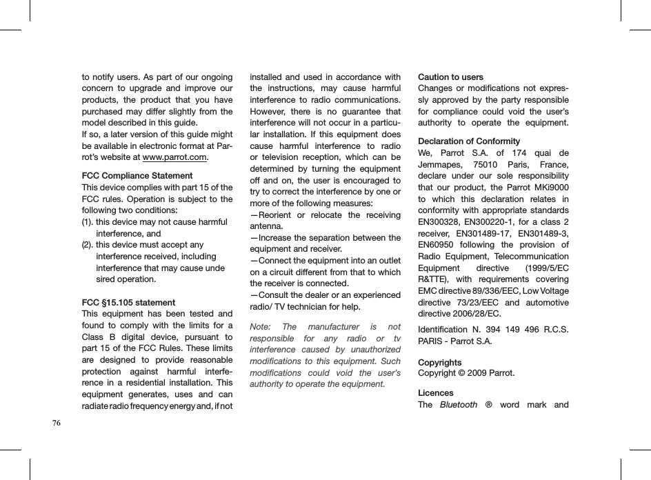 76to notify users. As part of our ongoing concern  to  upgrade  and  improve  our products,  the  product  that  you  have purchased may  differ slightly from the model described in this guide.If so, a later version of this guide might be available in electronic format at Par-rot’s website at www.parrot.com.FCC Compliance StatementThis device complies with part 15 of the FCC rules.  Operation  is subject to the following two conditions:(1). this device may not cause harmful        interference, and(2). this device must accept any        interference received, including        interference that may cause unde       sired operation. FCC §15.105 statementThis  equipment  has  been  tested  and found  to  comply  with  the  limits  for  a Class  B  digital  device,  pursuant  to part 15 of the FCC Rules. These limits are  designed  to  provide  reasonable  protection  against  harmful  interfe-rence  in  a  residential  installation.  This equipment  generates,  uses  and  can  radiate radio frequency energy and, if not  installed and used  in  accordance with the  instructions,  may  cause  harmful interference  to  radio  communications. However,  there  is  no  guarantee  that interference will not occur in a particu-lar  installation.  If  this  equipment  does cause  harmful  interference  to  radio or  television  reception,  which  can  be  determined  by  turning  the  equipment off and  on,  the  user  is  encouraged  to try to correct the interference by one or more of the following measures:—Reorient  or  relocate  the  receiving antenna.—Increase the separation between the equipment and receiver.—Connect the equipment into an outlet on a circuit different from that to which the receiver is connected.—Consult the dealer or an experienced radio/ TV technician for help. Note:  The  manufacturer  is  not responsible  for  any  radio  or  tv interference  caused  by  unauthorized modiﬁcations  to  this  equipment.  Such modiﬁcations  could  void  the  user’s authority to operate the equipment.  Caution to usersChanges  or  modiﬁcations  not  expres-sly  approved  by  the  party  responsible for  compliance  could  void  the  user’s authority  to  operate  the  equipment. Declaration of ConformityWe,  Parrot  S.A.  of  174  quai  de Jemmapes,  75010  Paris,  France, declare  under  our  sole  responsibility that  our  product,  the  Parrot  MKi9000 to  which  this  declaration  relates  in conformity  with  appropriate  standards EN300328, EN300220-1,  for  a class  2 receiver,  EN301489-17,  EN301489-3, EN60950  following  the  provision  of Radio  Equipment,  Telecommunication Equipment  directive  (1999/5/EC R&amp;TTE),  with  requirements  covering EMC directive 89/336/EEC, Low Voltage directive  73/23/EEC  and  automotive directive 2006/28/EC. Identiﬁcation  N.  394  149  496  R.C.S. PARIS - Parrot S.A. Copyrights Copyright © 2009 Parrot.  LicencesThe  Bluetooth  ®  word  mark  and  