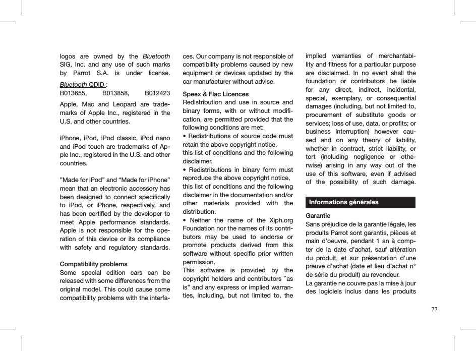 77logos  are  owned  by  the  Bluetooth SIG,  Inc.  and  any  use  of  such  marks by  Parrot  S.A.  is  under  license.   Bluetooth QDID :B013655,  B013858,  B012423 Apple,  Mac  and  Leopard  are  trade-marks  of  Apple  Inc.,  registered  in  the U.S. and other countries.iPhone,  iPod,  iPod  classic,  iPod  nano and iPod touch are trademarks of Ap-ple Inc., registered in the U.S. and other countries.”Made for iPod” and “Made for iPhone” mean that an electronic accessory has been  designed  to  connect  speciﬁcally to  iPod,  or  iPhone,  respectively,  and has been certiﬁed by the developer to meet  Apple  performance  standards. Apple  is  not  responsible  for  the  ope-ration of  this  device  or its compliance with  safety  and  regulatory  standards.  Compatibility problemsSome  special  edition  cars  can  be  released with some differences from the original model. This could cause some compatibility problems with the interfa-ces. Our company is not responsible of compatibility problems caused by new equipment  or  devices  updated  by  the car manufacturer without advise.Speex &amp; Flac LicencesRedistribution  and  use  in  source  and binary  forms,  with  or  without  modiﬁ-cation, are permitted provided that the following conditions are met:• Redistributions  of  source code  must retain the above copyright notice,this list of conditions and the following disclaimer.•  Redistributions  in  binary  form  must reproduce the above copyright notice,this list of conditions and the following disclaimer in the documentation and/orother  materials  provided  with  the  distribution.•  Neither  the  name  of  the  Xiph.org Foundation nor the names of its contri-butors  may  be  used  to  endorse  or promote  products  derived  from  this software  without  speciﬁc  prior  written permission.This  software  is  provided  by  the  copyright holders and contributors ``as is’’ and any express or implied warran-ties,  including,  but  not  limited  to,  the implied  warranties  of  merchantabi-lity and ﬁtness for a particular purpose are  disclaimed.  In  no  event  shall  the  foundation  or  contributors  be  liable for  any  direct,  indirect,  incidental, special,  exemplary,  or  consequential damages (including, but not limited to,  procurement  of  substitute  goods  or services; loss of use, data, or proﬁts; or  business  interruption)  however  cau-sed  and  on  any  theory  of  liability, whether  in  contract,  strict  liability,  or tort  (including  negligence  or  othe-rwise)  arising  in  any  way  out  of  the use  of  this  software,  even  if  advised of  the  possibility  of  such  damage.     Informations générales  GarantieSans préjudice de la garantie légale, les produits Parrot sont garantis, pièces et main d’oeuvre, pendant 1 an  à  comp-ter  de  la  date  d’achat,  sauf  altération du  produit,  et  sur  présentation  d’une preuve d’achat (date et lieu d’achat n° de série du produit) au revendeur.La garantie ne couvre pas la mise à jour des  logiciels  inclus  dans  les  produits 