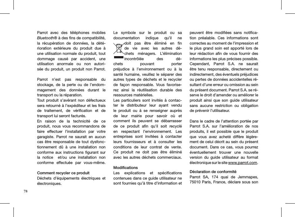 78Parrot  avec  des  téléphones  mobiles Bluetooth® à des ﬁns de compatibilité, la  récupération  de  données,  la  dété-rioration  extérieure  du  produit  due  à une utilisation normale du produit, tout dommage  causé  par  accident,  une  utilisation  anormale  ou  non  autori-sée du produit, un  produit non Parrot.  Parrot  n’est  pas  responsable  du  stockage,  de  la  perte  ou  de  l’endom-magement  des  données  durant  le transport ou la réparation.Tout  produit s’avérant  non  défectueux sera retourné à l’expéditeur et les frais de  traitement,  de  vériﬁcation  et  de transport lui seront facturés. En  raison  de  la  technicité  de  ce  produit, nous  vous  recommandons de faire  effectuer  l’installation  par  votre garagiste.  Parrot  ne  saurait  en  aucun cas être responsable de  tout dysfonc-tionnement  dû  à  une  installation  non conforme  aux  instructions  ﬁgurant  sur la  notice    et/ou  une  installation  non conforme  effectuée  par  vous-même.  Comment recycler ce produitDéchets  d’équipements  électriques  et électroniques.Le  symbole  sur  le  produit  ou  sa  documentation  indique  qu’il  ne doit  pas  être  éliminé  en  ﬁn de  vie  avec  les  autres  dé-chets  ménagers.  L’élimination  incontrôlée  des  dé-chets  pouvant  porter  préjudice  à  l’environnement  ou  à  la santé humaine,  veuillez  le  séparer des autres types de  déchets  et le  recycler de  façon  responsable.  Vous  favorise-rez  ainsi  la  réutilisation  durable  des  ressources matérielles.Les  particuliers  sont  invités  à  contac-ter  le  distributeur  leur  ayant  vendu le  produit  ou  à  se  renseigner  auprès de  leur  mairie  pour  savoir  où  et  comment  ils  peuvent  se  débarrasser de  ce  produit  aﬁn  qu’il  soit  recyclé en  respectant  l’environnement.  Les entreprises  sont  invitées  à  contacter leurs  fournisseurs  et  à  consulter  les conditions  de  leur  contrat  de  vente. Ce  produit  ne  doit  pas  être  éliminé avec les autres déchets commerciaux.  ModiﬁcationsLes  explications  et  spéciﬁcations contenues dans ce guide utilisateur ne sont fournies qu’à titre d’information et peuvent  être  modiﬁées  sans  notiﬁca-tion  préalable.  Ces  informations  sont correctes au moment de l’impression et le plus  grand  soin  est  apporté lors de leur rédaction aﬁn de  vous fournir des informations les plus précises possible. Cependant,  Parrot  S.A.  ne  saurait être tenu  responsable,  directement  ou  indirectement, des éventuels préjudices ou pertes de données accidentelles ré-sultant d’une erreur ou omission au sein du présent document. Parrot S.A. se ré-serve le droit d’amender ou améliorer le produit  ainsi  que  son  guide  utilisateur sans  aucune  restriction  ou  obligation de prévenir l’utilisateur.Dans le cadre de l’attention portée par Parrot  S.A.  sur  l’amélioration  de  nos produits, il  est  possible que le produit que  vous  avez  acheté  diffère  légère-ment de celui décrit au sein du présent document. Dans ce cas,  vous  pourrez éventuellement  trouver  une  nouvelle version  du  guide  utilisateur  au  format électronique sur le site www.parrot.com.    Déclaration de conformitéParrot  SA,  174  quai  de  Jemmapes, 75010 Paris, France, déclare sous son 