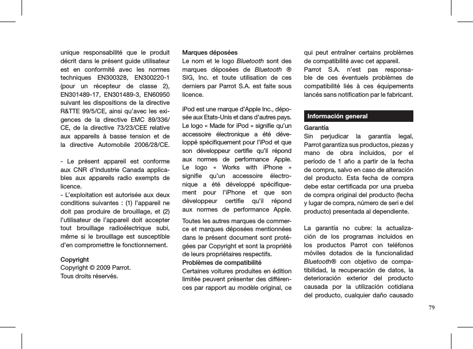 unique  responsabilité  que  le  produit décrit dans le présent guide utilisateur est  en  conformité  avec  les  normes techniques  EN300328,  EN300220-1 (pour  un  récepteur  de  classe  2), EN301489-17,  EN301489-3,  EN60950 suivant les  dispositions  de la directive R&amp;TTE 99/5/CE, ainsi qu’avec les exi-gences  de  la  directive  EMC  89/336/CE,  de  la  directive  73/23/CEE  relative aux  appareils  à  basse  tension  et  de la  directive  Automobile  2006/28/CE.  -  Le  présent  appareil  est  conforme aux  CNR  d’Industrie  Canada  applica-bles  aux  appareils  radio  exempts  de licence.- L’exploitation est autorisée aux deux conditions suivantes  :  (1) l’appareil ne doit  pas  produire  de  brouillage,  et  (2) l’utilisateur  de  l’appareil  doit  accepter tout  brouillage  radioélectrique  subi, même  si  le  brouillage  est  susceptible d’en compromettre le fonctionnement.CopyrightCopyright © 2009 Parrot. Tous droits réservés.   Marques déposéesLe nom  et  le logo  Bluetooth  sont  des marques  déposées  de  Bluetooth  ® SIG,  Inc.  et  toute  utilisation  de  ces derniers par Parrot S.A.  est  faite  sous licence. iPod est une marque d’Apple Inc., dépo-sée aux Etats-Unis et dans d’autres pays. Le logo « Made for iPod » signiﬁe qu’un accessoire  électronique  a  été  déve-loppé spéciﬁquement pour l’iPod et que son  développeur  certiﬁe  qu’il  répond aux  normes  de  performance  Apple. Le  logo  «  Works  with  iPhone  »  signiﬁe  qu’un  accessoire  électro-nique  a  été  développé  spéciﬁque-ment  pour  l’iPhone  et  que  son développeur  certiﬁe  qu’il  répond aux  normes  de  performance  Apple. Toutes les autres marques de commer-ce et marques déposées mentionnées dans le  présent document sont proté-gées par Copyright et sont la propriété de leurs propriétaires respectifs.Problèmes de compatibilitéCertaines voitures produites en édition limitée peuvent présenter des différen-ces par rapport au modèle original, ce qui  peut  entraîner  certains  problèmes de compatibilité avec cet appareil. Parrot  S.A.  n’est  pas  responsa-ble  de  ces  éventuels  problèmes  de  compatibilité  liés  à  ces  équipements lancés sans notiﬁcation par le fabricant.     Información generalGarantíaSin  perjudicar  la  garantía  legal,  Parrot garantiza sus productos, piezas y  mano  de  obra  incluidos,  por  el  período  de  1  año  a  partir  de  la  fecha de compra, salvo en caso de alteración del  producto.  Esta  fecha  de  compra debe estar certiﬁcada por una prueba de compra original del producto (fecha y lugar de compra, número de seri e del producto) presentada al dependiente. La  garantía  no  cubre:  la  actualiza-ción  de  los  programas  incluidos  en los  productos  Parrot  con  teléfonos móviles  dotados  de  la  funcionalidad Bluetooth®  con  objetivo  de  compa-tibilidad,  la  recuperación  de  datos,  la deterioración  exterior  del  producto causada  por  la  utilización  cotidiana del producto, cualquier daño causado 79