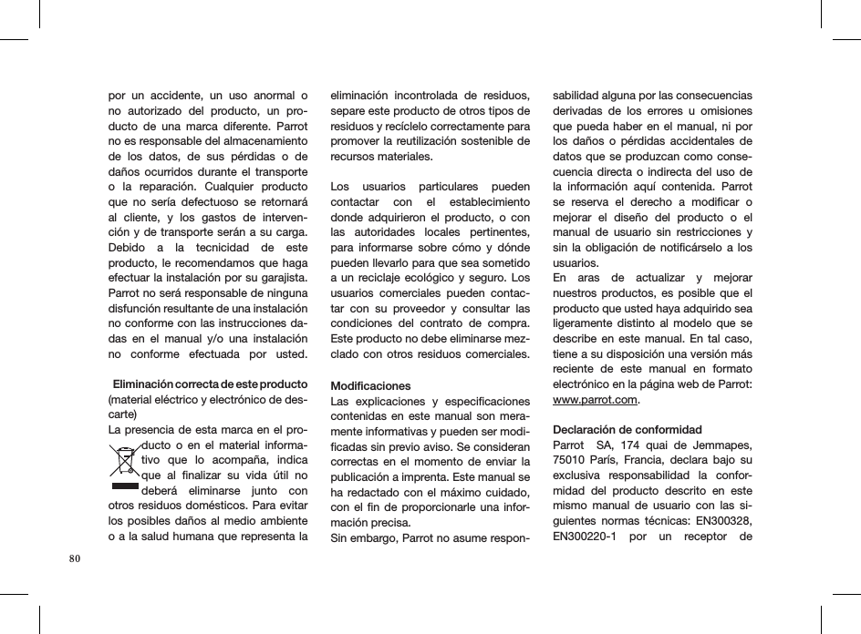 por  un  accidente,  un  uso  anormal  o no  autorizado  del  producto,  un  pro-ducto  de  una  marca  diferente.  Parrot no es responsable del almacenamiento de  los  datos,  de  sus  pérdidas  o  de  daños  ocurridos  durante  el  transporte o  la  reparación.  Cualquier  producto que  no  sería  defectuoso  se  retornará al  cliente,  y  los  gastos  de  interven-ción y de transporte serán a su carga. Debido  a  la  tecnicidad  de  este  producto, le recomendamos que haga efectuar la instalación por su garajista. Parrot no será responsable de ninguna disfunción resultante de una instalación no conforme con las instrucciones da-das  en  el  manual  y/o  una  instalación no  conforme  efectuada  por  usted.     Eliminación correcta de este producto (material eléctrico y electrónico de des-carte)La presencia de esta marca en el pro-ducto  o  en  el  material  informa-tivo  que  lo  acompaña,  indica que  al  ﬁnalizar  su  vida  útil  no deberá  eliminarse  junto  con otros residuos domésticos. Para evitar los posibles daños al medio ambiente o a la salud humana que representa la eliminación  incontrolada  de  residuos, separe este producto de otros tipos de residuos y recíclelo correctamente para promover la reutilización sostenible de recursos materiales. Los  usuarios  particulares  pueden contactar  con  el  establecimiento  donde  adquirieron  el  producto,  o  con las  autoridades  locales  pertinentes, para  informarse  sobre  cómo  y  dónde pueden llevarlo para que sea sometido a un  reciclaje ecológico y seguro. Los usuarios  comerciales  pueden  contac-tar  con  su  proveedor  y  consultar  las condiciones  del  contrato  de  compra. Este producto no debe eliminarse mez-clado con  otros  residuos comerciales. ModiﬁcacionesLas  explicaciones  y  especiﬁcaciones contenidas en  este  manual  son  mera-mente informativas y pueden ser modi-ﬁcadas sin previo aviso. Se consideran correctas  en  el  momento  de  enviar  la publicación a imprenta. Este manual se ha redactado con  el  máximo  cuidado, con el ﬁn de proporcionarle una  infor-mación precisa. Sin embargo, Parrot no asume respon-sabilidad alguna por las consecuencias derivadas  de  los  errores  u  omisiones que pueda  haber  en  el  manual,  ni por los  daños  o  pérdidas  accidentales  de datos que se produzcan como conse-cuencia directa o  indirecta del  uso  de la  información  aquí  contenida.  Parrot se  reserva  el  derecho  a  modiﬁcar  o  mejorar  el  diseño  del  producto  o  el manual  de  usuario  sin  restricciones  y sin la  obligación  de  notiﬁcárselo a los usuarios.En  aras  de  actualizar  y  mejorar  nuestros productos, es  posible  que  el producto que usted haya adquirido sea ligeramente  distinto  al  modelo  que  se describe en  este  manual.  En  tal caso, tiene a su disposición una versión más reciente  de  este  manual  en  formato electrónico en la página web de Parrot: www.parrot.com. Declaración de conformidadParrot    SA,  174  quai  de  Jemmapes, 75010  París,  Francia,  declara  bajo  su exclusiva  responsabilidad  la  confor-midad  del  producto  descrito  en  este mismo  manual  de  usuario  con  las  si-guientes  normas  técnicas:  EN300328, EN300220-1  por  un  receptor  de  80