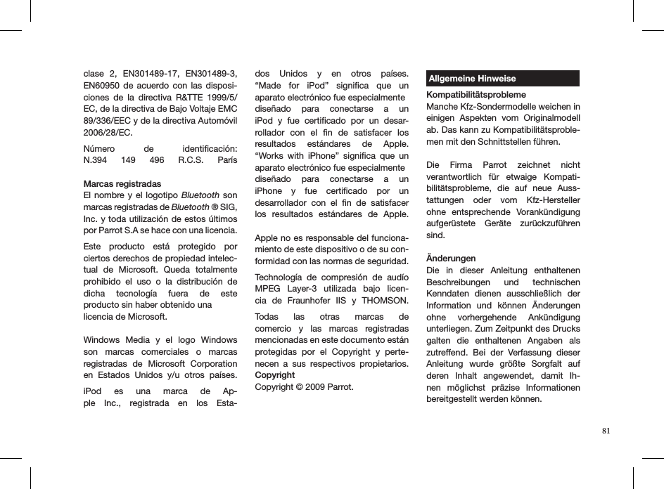 clase  2,  EN301489-17,  EN301489-3, EN60950  de  acuerdo  con  las  disposi-ciones  de  la  directiva  R&amp;TTE  1999/5/EC, de la directiva de Bajo Voltaje EMC 89/336/EEC y de la directiva Automóvil 2006/28/EC. Número  de  identiﬁcación: N.394  149  496  R.C.S.  París  Marcas registradasEl nombre y el logotipo Bluetooth son marcas registradas de Bluetooth ® SIG, Inc. y toda utilización de estos últimos por Parrot S.A se hace con una licencia.  Este  producto  está  protegido  por ciertos derechos de propiedad intelec-tual  de  Microsoft.  Queda  totalmente prohibido  el  uso  o  la  distribución  de  dicha  tecnología  fuera  de  este  producto sin haber obtenido una licencia de Microsoft. Windows  Media  y  el  logo  Windows son  marcas  comerciales  o  marcas registradas  de  Microsoft  Corporation en  Estados  Unidos  y/u  otros  países. iPod  es  una  marca  de  Ap-ple  Inc.,  registrada  en  los  Esta-dos  Unidos  y  en  otros  países.  “Made  for  iPod”  signiﬁca  que  un  aparato electrónico fue especialmentediseñado  para  conectarse  a  un iPod  y  fue  certiﬁcado  por  un  desar-rollador  con  el  ﬁn  de  satisfacer  los resultados  estándares  de  Apple. “Works  with  iPhone”  signiﬁca  que  un aparato electrónico fue especialmentediseñado  para  conectarse  a  un  iPhone  y  fue  certiﬁcado  por  un  desarrollador  con  el  ﬁn  de  satisfacer los  resultados  estándares  de  Apple. Apple no es responsable del funciona-miento de este dispositivo o de su con-formidad con las normas de seguridad. Technología  de  compresión  de  audío MPEG  Layer-3  utilizada  bajo  licen-cia  de  Fraunhofer  IIS  y  THOMSON. Todas  las  otras  marcas  de  comercio  y  las  marcas  registradas mencionadas en este documento están  protegidas  por  el  Copyright  y  perte-necen  a  sus  respectivos  propietarios. CopyrightCopyright © 2009 Parrot. Allgemeine HinweiseKompatibilitätsproblemeManche Kfz-Sondermodelle weichen in einigen  Aspekten  vom  Originalmodell ab. Das kann zu Kompatibilitätsproble-men mit den Schnittstellen führen. Die  Firma  Parrot  zeichnet  nicht  verantwortlich  für  etwaige  Kompati-bilitätsprobleme,  die  auf  neue  Auss-tattungen  oder  vom  Kfz-Hersteller ohne  entsprechende  Vorankündigung  aufgerüstete  Geräte  zurückzuführen sind.ÄnderungenDie  in  dieser  Anleitung  enthaltenen Beschreibungen  und  technischen Kenndaten  dienen  ausschließlich  der Information  und  können  Änderungen ohne  vorhergehende  Ankündigung  unterliegen. Zum Zeitpunkt des Drucks galten  die  enthaltenen  Angaben  als zutreffend.  Bei  der  Verfassung  dieser Anleitung  wurde  größte  Sorgfalt  auf deren  Inhalt  angewendet,  damit  Ih-nen  möglichst  präzise  Informationen  bereitgestellt werden können. 81