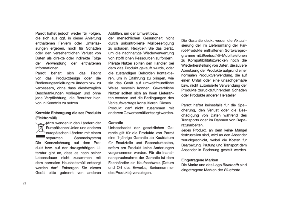 Parrot haftet  jedoch weder für Folgen, die  sich  aus  ggf.  in  dieser  Anleitung enthaltenen  Fehlern  oder  Unterlas-sungen  ergeben,  noch  für  Schäden oder  den  versehentlichen  Verlust  von Daten  als  direkte  oder  indirekte  Folge der  Verwendung  der  enthaltenen  Informationen. Parrot  behält  sich  das  Recht vor,  das  Produktdesign  oder  die  Bedienungsanleitung zu ändern bzw. zu verbessern,  ohne  dass  diesbezüglich Beschränkungen  vorliegen  und  ohne jede  Verpﬂichtung,  die  Benutzer  hier-von in Kenntnis zu setzen.Korrekte Entsorgung die ses Produkts (Elektromüll)(Anzuwenden in den Ländern der Europäischen Union und anderen europäischen Ländern mit einem  separaten  Sammelsystem) Die  Kennzeichnung  auf  dem  Pro-dukt  bzw.  auf  der  dazugehörigen  Li-teratur  gibt  an,  dass  es  nach  seiner  Lebensdauer  nicht  zusammen  mit dem  normalen  Haushaltsmüll  entsorgt  werden  darf.  Entsorgen  Sie  dieses  Gerät  bitte  getrennt  von  anderen Abfällen, um der Umwelt bzw. der  menschlichen  Gesundheit  nicht durch  unkontrollierte  Müllbeseitigung zu  schaden.  Recyceln  Sie  das  Gerät, um  die  nachhaltige  Wiederverwertung von stofﬂ ichen Ressourcen zu fördern.Private Nutzer sollten den Händler, bei dem das Produkt  gekauft  wurde, oder die  zuständigen  Behörden  kontaktie-ren,  um  in  Erfahrung  zu  bringen,  wie sie  das  Gerät  auf  umweltfreundliche Weise  recyceln  können.  Gewerbliche Nutzer  sollten  sich  an  Ihren  Lieferan-ten wenden  und  die Bedingungen des  Verkaufsvertrags konsultieren. DiesesProdukt  darf  nicht  zusammen  mit  anderem Gewerbemüll entsorgt werden.  GarantieUnbeschadet  der  gesetzlichen  Ga-rantie  gilt  für  die  Produkte  von  Parrot eine  1-jährige  Garantie  ab  Kaufdatum für  Ersatzteile  und  Reparaturkosten, sofern  am  Produkt  keine  Änderungen vorgenommen werden.  Für  die InansI-nanspruchnahme der Garantie ist dem Fachhändler ein Kaufnachweis (Datum und  Ort  des  Erwerbs,  Seriennummer des Produkts) vorzulegen.Die  Garantie  deckt  weder  die  Aktuali-sierung  der  im  Lieferumfang  der  Par-rot-Produkte enthaltenen Softwarepro-gramme mit Bluetooth®-Mobiltelefonen zu  Kompatibilitätszwecken  noch  die  Wiederherstellung von Daten, die äußere Abnutzung der Produkte aufgrund einer normalen  Produktverwendung, die  auf einen  Unfall  oder  eine  unsachgemäße bzw. nicht autorisierte Verwendung der Produkte  zurückzuführenden  Schäden oder Produkte anderer Hersteller. Parrot  haftet  keinesfalls  für  die  Spei-cherung,  den  Verlust  oder  die  Bes-chädigung  von  Daten  während  des Transports oder im Rahmen von Repa-raturarbeiten.Jedes  Produkt,  an  dem  keine  Mängel festzustellen sind, wird an den Absender zurückgeschickt,  wobei  die  Kosten  für Bearbeitung, Prüfung und Transport dem Absender  in  Rechnung  gestellt  werden. Eingetragene MarkenDie Marke und das Logo Bluetooth sind eingetragene Marken der Bluetooth 82