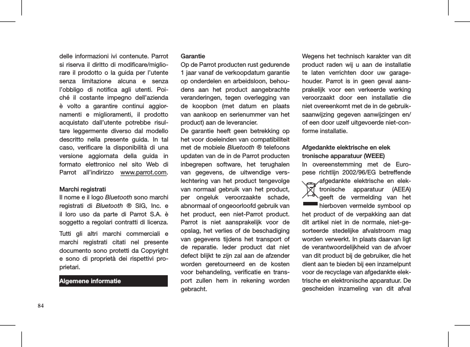 delle informazioni ivi contenute. Parrot si riserva il diritto  di modiﬁcare/miglio-rare il  prodotto o  la guida  per  l’utente senza  limitazione  alcuna  e  senza  l’obbligo  di  notiﬁca  agli  utenti.  Poi-ché  il  costante  impegno  dell’azienda è  volto  a  garantire  continui  aggior-namenti  e  miglioramenti,  il  prodotto acquistato  dall’utente  potrebbe  risul-tare  leggermente  diverso  dal  modello descritto  nella  presente  guida.  In  tal caso,  veriﬁcare  la  disponibilità  di  una versione  aggiornata  della  guida  in formato  elettronico  nel  sito  Web  di Parrot  all’indirizzo  www.parrot.com. Marchi registratiIl nome e il logo Bluetooth sono marchi registrati  di  Bluetooth  ®  SIG,  Inc.  e il  loro  uso  da  parte  di  Parrot  S.A.  è soggetto a regolari contratti di licenza.  Tutti  gli  altri  marchi  commerciali  e marchi  registrati  citati  nel  presente documento sono protetti da Copyright e  sono  di  proprietà  dei  rispettivi  pro-prietari.Algemene informatieGarantieOp de Parrot producten rust gedurende 1 jaar vanaf de verkoopdatum garantie op onderdelen en arbeidsloon, behou-dens  aan  het  product  aangebrachte veranderingen,  tegen  overlegging  van de  koopbon  (met  datum  en  plaats van  aankoop  en serienummer  van  het  product) aan de leverancier.De  garantie  heeft  geen  betrekking  op het voor doeleinden van compatibiliteit met de mobiele Bluetooth  ® telefoons updaten van de in de Parrot producten inbegrepen  software,  het  terughalen van  gegevens,  de  uitwendige  vers-lechtering  van  het  product  tengevolge van  normaal  gebruik  van  het  product, per  ongeluk  veroorzaakte  schade,  abnormaal of ongeoorloofd gebruik van het  product,  een  niet-Parrot  product. Parrot  is  niet  aansprakelijk  voor  de  opslag, het  verlies  of de beschadiging van  gegevens  tijdens  het  transport  of de  reparatie.  Ieder  product  dat  niet defect blijkt te zijn zal aan de afzender worden  geretourneerd  en  de  kosten voor  behandeling,  veriﬁcatie  en  trans-port  zullen  hem  in  rekening  worden gebracht.Wegens het technisch karakter van dit product  raden  wij  u  aan  de  installatie te  laten  verrichten  door  uw  garage-houder.  Parrot  is  in  geen  geval  aans-prakelijk  voor  een  verkeerde  werking veroorzaakt  door  een  installatie  die niet overeenkomt met de in de gebruik-saanwijzing  gegeven  aanwijzingen  en/of een door uzelf uitgevoerde niet-con-forme installatie.Afgedankte elektrische en elektronische apparatuur (WEEE)In  overeenstemming  met  de  Euro-pese  richtlijn  2002/96/EG  betreffende afgedankte  elektrische  en  elek-tronische  apparatuur  (AEEA) geeft  de  vermelding  van  het hierboven vermelde symbool  op het  product  of  de  verpakking  aan  dat dit  artikel  niet  in  de  normale,  niet-ge-sorteerde  stedelijke  afvalstroom  mag worden verwerkt. In plaats daarvan ligt de verantwoordelijkheid van  de  afvoer van dit product bij de gebruiker, die het dient aan te bieden bij een inzamelpunt voor de recyclage van afgedankte elek-trische en elektronische apparatuur. De gescheiden  inzameling  van  dit  afval 84