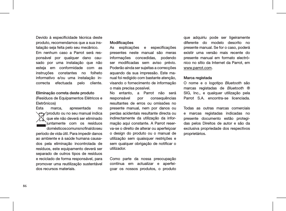 Devido à  especiﬁcidade  técnica  deste produto, recomendamos que a sua ins-talação seja feita pelo seu mecânico. Em  nenhum  caso  a  Parrot  será  res-ponsável  por  qualquer  dano  cau-sado  por  uma  instalação  que  não esteja  em  conformidade  com  as instruções  constantes  no  folheto informativo  e/ou  uma  instalação  in-correcta  efectuada  pelo  cliente.  Eliminação correta deste produto(Resíduos de Equipamentos Elétricos e Eletrônicos)Esta  marca,  apresentada  no  produto ou no seu manual indica que ele não deverá ser eliminado juntamente  com  os  resíduos  domésticos comuns no ﬁnal do seu  período de vida útil. Para impedir danos ao ambiente e à saúde humana causa-dos  pela  eliminação  incontrolada  de resíduos, este equipamento deverá ser separado  de  outros  tipos  de  resíduos e reciclado de forma responsável, para promover uma reutilização sustentável dos recursos materiais.ModiﬁcaçõesAs  explicações  e  especiﬁcações  presentes  neste  manual  são  meras informações  concedidas,  podendo ser  modiﬁcadas  sem  aviso  prévio.  Poderão ainda ser sujeitas a correcções aquando  da  sua  impressão.  Este  ma-nual foi redigido com bastante atenção, visando o fornecimento de informação o mais precisa possível. No  entanto,  a  Parrot  não  será  responsável  por  consequências  resultantes  de  erros  ou  omissões  no presente  manual,  nem  por  danos  ou perdas acidentais resultante directa ou indirectamente  da  utilização  da  infor-mação aqui constante. A Parrot reser-va-se o direito de alterar ou aperfeiçoar o  design  do  produto  ou  o  manual  de utilização  sem  quaisquer  restrições  e sem qualquer obrigação de notiﬁcar o utilizador.Como  parte  da  nossa  preocupação contínua  em  actualizar  e  aperfei-çoar  os  nossos  produtos,  o  produto que  adquiriu  pode  ser  ligeiramente  diferente  do  modelo  descrito  no  presente manual. Se for o caso, poderá existir  uma  versão  mais  recente  do presente  manual  em  formato  electró-nico no sítio da Internet da Parrot, em  www.parrot.com.Marca registadaO  nome  e  o  logotipo  Bluetooth  são marcas  registadas  de  Bluetooth  ® SIG,  Inc.,  e  qualquer  utilização  pela Parrot  S.A.  encontra-se  licenciada.  Todas  as  outras  marcas  comerciais e  marcas  registadas  indicadas  no  presente  documento  estão  protegi-das  pelos  Direitos  de  autor  e  são  da  exclusiva propriedade dos  respectivos proprietários.86